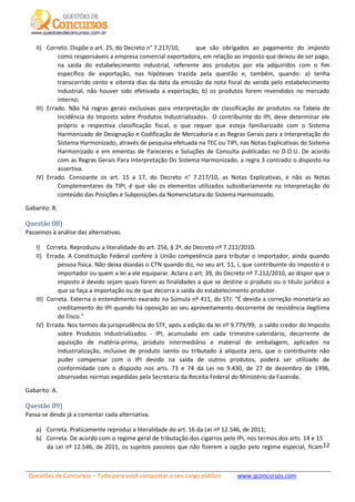 Questões de Concursos – Tudo para você conquistar o seu cargo público www.qconcursos.com
12
II) Correto. Dispõe o art. 25, do Decreto n° 7.217/10, que são obrigados ao pagamento do imposto
como responsáveis a empresa comercial exportadora, em relação ao imposto que deixou de ser pago,
na saída do estabelecimento industrial, referente aos produtos por ela adquiridos com o fim
específico de exportação, nas hipóteses trazida pela questão e, também, quando: a) tenha
transcorrido cento e oitenta dias da data da emissão da nota fiscal de venda pelo estabelecimento
industrial, não houver sido efetivada a exportação; b) os produtos forem revendidos no mercado
interno;
III) Errado. Não há regras gerais exclusivas para interpretação de classificação de produtos na Tabela de
Incidência do Imposto sobre Produtos Industrializados. O contribuinte do IPI, deve determinar ele
próprio a respectiva classificação fiscal, o que requer que esteja familiarizado com o Sistema
Harmonizado de Designação e Codificação de Mercadoria e as Regras Gerais para a Interpretação do
Sistema Harmonizado, através de pesquisa efetuada na TEC ou TIPI, nas Notas Explicativas do Sistema
Harmonizado e em ementas de Pareceres e Soluções de Consulta publicadas no D.O.U. De acordo
com as Regras Gerais Para Interpretação Do Sistema Harmonizado, a regra 3 contradiz o disposto na
assertiva.
IV) Errado. Consoante os art. 15 a 17, do Decreto n° 7.217/10, as Notas Explicativas, e não as Notas
Complementares da TIPI, é que são os elementos utilizados subsidiariamente na interpretação do
conteúdo das Posições e Subposições da Nomenclatura do Sistema Harmonizado.
Gabarito: B.
Questão 08)
Passemos à análise das alternativas.
I) Correta. Reproduziu a literalidade do art. 256, § 2º, do Decreto nº 7.212/2010.
II) Errada. A Constituição Federal confere à União competência para tributar o importador, ainda quando
pessoa física. Não deixa dúvidas o CTN quando diz, no seu art. 51, I, que contribuinte do imposto é o
importador ou quem a lei a ele equiparar. Aclara o art. 39, do Decreto nº 7.212/2010, ao dispor que o
imposto é devido sejam quais forem as finalidades a que se destine o produto ou o título jurídico a
que se faça a importação ou de que decorra a saída do estabelecimento produtor.
III) Correta. Externa o entendimento exarado na Súmula nº 411, do STJ: “É devida a correção monetária ao
creditamento do IPI quando há oposição ao seu aproveitamento decorrente de resistência ilegítima
do Fisco.”
IV) Errada. Nos termos da jurisprudência do STF, após a edição da lei nº 9.779/99, o saldo credor do Imposto
sobre Produtos Industrializados - IPI, acumulado em cada trimestre-calendário, decorrente de
aquisição de matéria-prima, produto intermediário e material de embalagem, aplicados na
industrialização, inclusive de produto isento ou tributado à alíquota zero, que o contribuinte não
puder compensar com o IPI devido na saída de outros produtos, poderá ser utilizado de
conformidade com o disposto nos arts. 73 e 74 da Lei no 9.430, de 27 de dezembro de 1996,
observadas normas expedidas pela Secretaria da Receita Federal do Ministério da Fazenda.
Gabarito: A.
Questão 09)
Passa-se desde já a comentar cada alternativa.
a) Correta. Praticamente reproduz a literalidade do art. 16 da Lei nº 12.546, de 2011;
b) Correta. De acordo com o regime geral de tributação dos cigarros pelo IPI, nos termos dos arts. 14 e 15
da Lei nº 12.546, de 2011, os sujeitos passivos que não fizerem a opção pelo regime especial, ficam
 