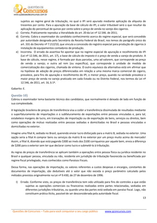 Questões de Concursos – Tudo para você conquistar o seu cargo público www.qconcursos.com
13
sujeitos ao regime geral de tributação, no qual o IPI será apurado mediante aplicação da alíquota de
trezentos por cento. Para a apuração da base de cálculo do IPI, o valor tributável será o que resultar da
aplicação do percentual de quinze por cento sobre o preço de venda no varejo dos cigarros.
c) Correta. Praticamente reproduz a literalidade do art. 20 da Lei nº 12.546. de 2011;
d) Correta. Cobra o examinador do candidato conhecimento acerca do regime especial, que será concedido
por autoridade designada pelo Secretário da Receita Federal do Brasil, nos temos do parágrafo único do
art. 331 do Decreto nº 7.212/10, que vincula a concessão do registro especial para produção de cigarros à
instalação de equipamentos contadores de produção.
e) Incorreta. O errado da assertiva foi apontar que no regime especial de apuração e recolhimento do IPI
(Lei nº 12.546, de 2011, art. 17), a base de cálculo do imposto é o preço de venda a varejo do produto. A
base de cálculo, nesse regime, é formada por duas parcelas, uma ad valorem, que corresponde ao preço
de venda a varejo; e outra ad rem (ou específica), que corresponde à unidade de medida de
comercialização dos cigarros, chamada de vintena. O outro equívoco da alternativa está em afirmar que
na hipótese de adoção de preços diferenciados em relação a uma mesma marca comercial de cigarro,
prevalece, para fins de apuração e recolhimento do IPI, o menor preço, quando na verdade prevalece o
maior preço de venda no varejo praticado em cada Estado ou no Distrito Federal, nos termos da Lei nº
12.546, de 2011, art. 16, § 1º.
Gabarito: E.
Questão 10)
Cobrou o examinador tema bastante técnico dos candidatos, que normalmente é deixado de lado em função de
sua complexidade.
A legislação brasileira de preços de transferência visa a coibir a transferência dissimulada de resultados mediante
o superfaturamento de importações e o subfaturamento de exportações entre pessoas vinculadas e, para tal,
estabelece margens de lucro, em transações de importação ou de exportação de bens, serviços ou direitos, bem
como operações de mútuo realizadas entre pessoas sediadas e domiciliadas no Brasil e pessoas vinculadas e
domiciliadas no exterior.
Imagine uma filial A, sediada no Brasil, querendo enviar lucro disfarçado para a matriz B, sediada no exterior. Uma
opção seria a filial A comprar bens ou serviços da matriz B no exterior por um preço muito acima do mercado!
Assim, a filial A, dizendo que está pagando $300 ao invés dos $100 corriqueiros por aquele bem, envia a diferença
de $200 para o exterior sem ter que declarar como lucro e submetê-lo à tributação.
As regras de preços de transferência se aplicam também a operações entre pessoa física ou jurídica residente no
Brasil e qualquer pessoa, vinculada ou não, residente em jurisdição de tributação favorecida ou beneficiada por
regime fiscal privilegiado, mais conhecidos como Paraísos Fiscais.
Dessa forma, nas operações de importação, os valores referentes a custos despesas e encargos, constantes de
documentos de importação, são dedutíveis até o valor que não exceda o preço parâmetro calculado pelos
métodos previstos originalmente na Lei nº 9.430, de 27 de dezembro de 1996.
I) Errado. Conforme visto, os preços de transferência tem sido utilizado para fins de controles a que estão
sujeitas as operações comerciais ou financeiras realizadas entre partes relacionadas, sediadas em
diferentes jurisdições tributárias, ou quando uma das partes está sediada em paraíso fiscal. Logo, não
constituem prática ilícita, passível de ser desconsiderada pela autoridade fiscal.
 