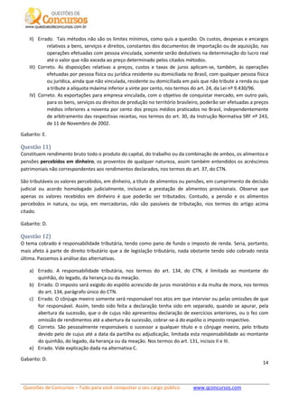 Questões de Concursos – Tudo para você conquistar o seu cargo público www.qconcursos.com
14
II) Errado. Tais métodos não são os limites mínimos, como quis a questão. Os custos, despesas e encargos
relativos a bens, serviços e direitos, constantes dos documentos de importação ou de aquisição, nas
operações efetuadas com pessoa vinculada, somente serão dedutíveis na determinação do lucro real
até o valor que não exceda ao preço determinado pelos citados métodos.
III) Correto. As disposições relativas a preços, custos e taxas de juros aplicam-se, também, às operações
efetuadas por pessoa física ou jurídica residente ou domiciliada no Brasil, com qualquer pessoa física
ou jurídica, ainda que não vinculada, residente ou domiciliada em país que não tribute a renda ou que
a tribute a alíquota máxima inferior a vinte por cento, nos termos do art. 24, da Lei nº 9.430/96.
IV) Correto. As exportações para empresa vinculada, com o objetivo de conquistar mercado, em outro país,
para os bens, serviços ou direitos de produção no território brasileiro, poderão ser efetuadas a preços
médios inferiores a noventa por cento dos preços médios praticados no Brasil, independentemente
de arbitramento das respectivas receitas, nos termos do art. 30, da Instrução Normativa SRF nº 243,
de 11 de Novembro de 2002.
Gabarito: E.
Questão 11)
Constituem rendimento bruto todo o produto do capital, do trabalho ou da combinação de ambos, os alimentos e
pensões percebidos em dinheiro, os proventos de qualquer natureza, assim também entendidos os acréscimos
patrimoniais não correspondentes aos rendimentos declarados, nos termos do art. 37, do CTN.
São tributáveis os valores percebidos, em dinheiro, a título de alimentos ou pensões, em cumprimento de decisão
judicial ou acordo homologado judicialmente, inclusive a prestação de alimentos provisionais. Observe que
apenas os valores recebidos em dinheiro é que poderão ser tributados. Contudo, a pensão e os alimentos
percebidos in natura, ou seja, em mercadorias, não são passíveis de tributação, nos termos do artigo acima
citado.
Gabarito: D.
Questão 12)
O tema cobrado é responsabilidade tributária, tendo como pano de fundo o imposto de renda. Seria, portanto,
mais afeto à parte de direito tributário que a de legislação tributário, nada obstante tendo sido cobrado nesta
última. Passemos à análise das alternativas.
a) Errado. A responsabilidade tributária, nos termos do art. 134, do CTN, é limitada ao montante do
quinhão, do legado, da herança ou da meação.
b) Errado. O imposto será exigido do espólio acrescido de juros moratórios e da multa de mora, nos termos
do art. 134, parágrafo único do CTN.
c) Errado. O cônjuge meeiro somente será responsável nos atos em que intervier ou pelas omissões de que
for responsável. Assim, tendo sido feita a declaração tenha sido em separado, quando se apurar, pela
abertura da sucessão, que o de cujus não apresentou declaração de exercícios anteriores, ou o fez com
omissão de rendimentos até a abertura da sucessão, cobrar-se-á do espólio o imposto respectivo.
d) Correto. São pessoalmente responsáveis o sucessor a qualquer título e o cônjuge meeiro, pelo tributo
devido pelo de cujus até a data da partilha ou adjudicação, limitada esta responsabilidade ao montante
do quinhão, do legado, da herança ou da meação. Nos termos do art. 131, incisos II e III.
e) Errado. Vide explicação dada na alternativa C.
Gabarito: D.
 