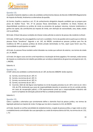 Questões de Concursos – Tudo para você conquistar o seu cargo público www.qconcursos.com
15
Questão 13)
A questão é bastante objetiva e cobra do candidato conhecimentos básicos do Decreto 3.000/1999 (Regulamento
do Imposto de Renda). Analisemos as alternativas da questão.
A) Correto. Espelha a assertiva o art. 2º, de conhecimento obrigatório daquele candidato que se prepara para
prova de Auditor Fiscal. “Art. 2º As pessoas físicas domiciliadas ou residentes no Brasil, titulares de
disponibilidade econômica ou jurídica de renda ou proventos de qualquer natureza, inclusive rendimentos e
ganhos de capital, são contribuintes do imposto de renda, sem distinção da nacionalidade, sexo, idade, estado
civil ou profissão.
B) Errado. O Brasil não possui condições de tributar renda auferida no exterior de pessoa não residente no Brasil.
C) Errado. A ESAF aqui fez uma pegadinha cruel com o candidato. O erro da questão está na parte que se refere às
pessoas físicas “brasileiras”. Segundo o art. 147, do RIR/99, consideram-se pessoas jurídicas para fins de
incidência do IRPJ as pessoas jurídicas de direito privado domiciliadas no País, sejam quais forem seus fins,
nacionalidade ou participantes no capital.
d) Errado. As pessoas físicas também serão tributadas nas rendas que auferem do exterior, nos termos do citado
art. 2º, RIR/99.
e) Errado. Em alguns casos será de curial importância a localização da fonte pagadora. Por exemplo, estão isentos
do imposto os rendimentos do trabalho percebidos por servidores diplomáticos de governos estrangeiros (art. 22,
I, RIR/99).
Gabarito: A.
Questão 14)
A ESAF cobrou do candidato o conhecimento do art. 207, do Decreto 3000/99. Senão vejamos:
A) Correto, nos termos do art. 207, IV.
B) Correto, nos termos do art. 207, III.
C) Correto, nos termos do art. 207, III.
D) Correto, nos termos do art. 207, I.
E) Incorreto. Além de não figurar esta hipótese no rol de situações previstas no art. 207 e nem no art. 132 e
133, do CTN, lembrando que casos de responsabilidade deverão vir previstos em lei em sentido estrido,
em casos de recuperação judicial, o CTN expressamente prevê que a responsabilidade tributária não
ocorre na hipótese de alienação judicial de filial ou unidade produtiva isolada.
Gabarito: E.
Questão 15)
Cobra a questão a alternativa que corretamente define o domicílio fiscal da pessoa jurídica, nos termos da
legislação aplicável ao imposto de renda. O artigo que nos dará a resposta é o 212, do RIR/99.
a) Errado. Quando se verificar pluralidade de estabelecimentos, à opção da pessoa jurídica, o lugar onde se achar
o estabelecimento centralizador das suas operações ou a sede da empresa dentro do País, nos termos do art. 212,
I, “b”.
 