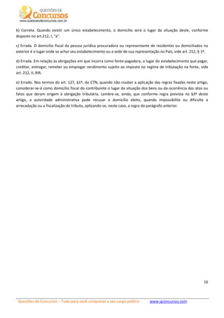 Questões de Concursos – Tudo para você conquistar o seu cargo público www.qconcursos.com
16
b) Correta. Quando existir um único estabelecimento, o domicílio será o lugar da situação deste, conforme
disposto no art.212, I, “a”.
c) Errada. O domicílio fiscal da pessoa jurídica procuradora ou representante de residentes ou domiciliados no
exterior é o lugar onde se achar seu estabelecimento ou a sede de sua representação no País, vide art. 212, § 1º.
d) Errada. Em relação às obrigações em que incorra como fonte pagadora, o lugar do estabelecimento que pagar,
creditar, entregar, remeter ou empregar rendimento sujeito ao imposto no regime de tributação na fonte, vide
art. 212, II, RIR.
e) Errado. Nos termos do art. 127, §1º, do CTN, quando não couber a aplicação das regras fixadas neste artigo,
considerar-se-á como domicílio fiscal do contribuinte o lugar da situação dos bens ou da ocorrência dos atos ou
fatos que deram origem à obrigação tributária. Lembre-se, ainda, que conforme regra prevista no §3º deste
artigo, a autoridade administrativa pode recusar o domicílio eleito, quando impossibilite ou dificulte a
arrecadação ou a fiscalização do tributo, aplicando-se, neste caso, a regra do parágrafo anterior.
 