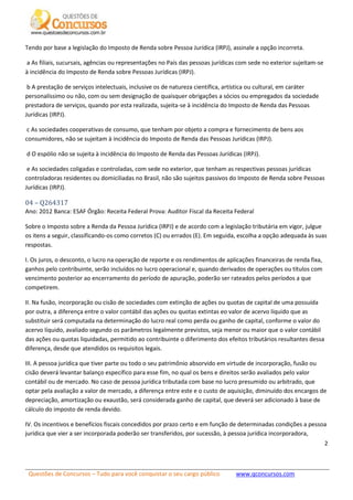 Questões de Concursos – Tudo para você conquistar o seu cargo público www.qconcursos.com
2
Tendo por base a legislação do Imposto de Renda sobre Pessoa Jurídica (IRPJ), assinale a opção incorreta.
a As filiais, sucursais, agências ou representações no País das pessoas jurídicas com sede no exterior sujeitam-se
à incidência do Imposto de Renda sobre Pessoas Jurídicas (IRPJ).
b A prestação de serviços intelectuais, inclusive os de natureza científica, artística ou cultural, em caráter
personalíssimo ou não, com ou sem designação de quaisquer obrigações a sócios ou empregados da sociedade
prestadora de serviços, quando por esta realizada, sujeita-se à incidência do Imposto de Renda das Pessoas
Jurídicas (IRPJ).
c As sociedades cooperativas de consumo, que tenham por objeto a compra e fornecimento de bens aos
consumidores, não se sujeitam à incidência do Imposto de Renda das Pessoas Jurídicas (IRPJ).
d O espólio não se sujeita à incidência do Imposto de Renda das Pessoas Jurídicas (IRPJ).
e As sociedades coligadas e controladas, com sede no exterior, que tenham as respectivas pessoas jurídicas
controladoras residentes ou domiciliadas no Brasil, não são sujeitos passivos do Imposto de Renda sobre Pessoas
Jurídicas (IRPJ).
04 – Q264317
Ano: 2012 Banca: ESAF Órgão: Receita Federal Prova: Auditor Fiscal da Receita Federal
Sobre o Imposto sobre a Renda da Pessoa Jurídica (IRPJ) e de acordo com a legislação tributária em vigor, julgue
os itens a seguir, classificando-os como corretos (C) ou errados (E). Em seguida, escolha a opção adequada às suas
respostas.
I. Os juros, o desconto, o lucro na operação de reporte e os rendimentos de aplicações financeiras de renda fixa,
ganhos pelo contribuinte, serão incluídos no lucro operacional e, quando derivados de operações ou títulos com
vencimento posterior ao encerramento do período de apuração, poderão ser rateados pelos períodos a que
competirem.
II. Na fusão, incorporação ou cisão de sociedades com extinção de ações ou quotas de capital de uma possuída
por outra, a diferença entre o valor contábil das ações ou quotas extintas eo valor de acervo líquido que as
substituir será computada na determinação do lucro real como perda ou ganho de capital, conforme o valor do
acervo líquido, avaliado segundo os parâmetros legalmente previstos, seja menor ou maior que o valor contábil
das ações ou quotas liquidadas, permitido ao contribuinte o diferimento dos efeitos tributários resultantes dessa
diferença, desde que atendidos os requisitos legais.
III. A pessoa jurídica que tiver parte ou todo o seu patrimônio absorvido em virtude de incorporação, fusão ou
cisão deverá levantar balanço específico para esse fim, no qual os bens e direitos serão avaliados pelo valor
contábil ou de mercado. No caso de pessoa jurídica tributada com base no lucro presumido ou arbitrado, que
optar pela avaliação a valor de mercado, a diferença entre este e o custo de aquisição, diminuído dos encargos de
depreciação, amortização ou exaustão, será considerada ganho de capital, que deverá ser adicionado à base de
cálculo do imposto de renda devido.
IV. Os incentivos e benefícios fiscais concedidos por prazo certo e em função de determinadas condições a pessoa
jurídica que vier a ser incorporada poderão ser transferidos, por sucessão, à pessoa jurídica incorporadora,
 