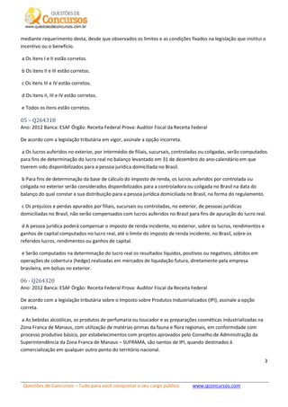 Questões de Concursos – Tudo para você conquistar o seu cargo público www.qconcursos.com
3
mediante requerimento desta, desde que observados os limites e as condições fixados na legislação que institui o
incentivo ou o benefício.
a Os itens I e II estão corretos.
b Os itens II e III estão corretos.
c Os itens III e IV estão corretos.
d Os itens II, III e IV estão corretos.
e Todos os itens estão corretos.
05 – Q264318
Ano: 2012 Banca: ESAF Órgão: Receita Federal Prova: Auditor Fiscal da Receita Federal
De acordo com a legislação tributária em vigor, assinale a opção incorreta.
a Os lucros auferidos no exterior, por intermédio de filiais, sucursais, controladas ou coligadas, serão computados
para fins de determinação do lucro real no balanço levantado em 31 de dezembro do ano-calendário em que
tiverem sido disponibilizados para a pessoa jurídica domiciliada no Brasil.
b Para fins de determinação da base de cálculo do imposto de renda, os lucros auferidos por controlada ou
coligada no exterior serão considerados disponibilizados para a controladora ou coligada no Brasil na data do
balanço do qual constar a sua distribuição para a pessoa jurídica domiciliada no Brasil, na forma do regulamento.
c Os prejuízos e perdas apurados por filiais, sucursais ou controladas, no exterior, de pessoas jurídicas
domiciliadas no Brasil, não serão compensados com lucros auferidos no Brasil para fins de apuração do lucro real.
d A pessoa jurídica poderá compensar o imposto de renda incidente, no exterior, sobre os lucros, rendimentos e
ganhos de capital computados no lucro real, até o limite do imposto de renda incidente, no Brasil, sobre os
referidos lucros, rendimentos ou ganhos de capital.
e Serão computados na determinação do lucro real os resultados líquidos, positivos ou negativos, obtidos em
operações de cobertura (hedge) realizadas em mercados de liquidação futura, diretamente pela empresa
brasileira, em bolsas no exterior.
06 - Q264320
Ano: 2012 Banca: ESAF Órgão: Receita Federal Prova: Auditor Fiscal da Receita Federal
De acordo com a legislação tributária sobre o Imposto sobre Produtos Industrializados (IPI), assinale a opção
correta.
a As bebidas alcoólicas, os produtos de perfumaria ou toucador e as preparações cosméticas industrializadas na
Zona Franca de Manaus, com utilização de matérias-primas da fauna e flora regionais, em conformidade com
processo produtivo básico, por estabelecimentos com projetos aprovados pelo Conselho de Administração da
Superintendência da Zona Franca de Manaus – SUFRAMA, são isentos de IPI, quando destinados à
comercialização em qualquer outro ponto do território nacional.
 