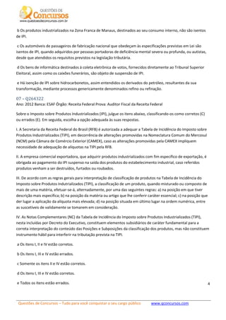 Questões de Concursos – Tudo para você conquistar o seu cargo público www.qconcursos.com
4
b Os produtos industrializados na Zona Franca de Manaus, destinados ao seu consumo interno, não são isentos
de IPI.
c Os automóveis de passageiros de fabricação nacional que obedeçam às especificações previstas em Lei são
isentos de IPI, quando adquiridos por pessoas portadoras de deficiência mental severa ou profunda, ou autistas,
desde que atendidos os requisitos previstos na legislação tributária.
d Os bens de informática destinados à coleta eletrônica de votos, fornecidos diretamente ao Tribunal Superior
Eleitoral, assim como os caixões funerários, são objeto de suspensão de IPI.
e Há isenção de IPI sobre hidrocarbonetos, assim entendidos os derivados do petróleo, resultantes da sua
transformação, mediante processos genericamente denominados refino ou refinação.
07 – Q264322
Ano: 2012 Banca: ESAF Órgão: Receita Federal Prova: Auditor Fiscal da Receita Federal
Sobre o Imposto sobre Produtos Industrializados (IPI), julgue os itens abaixo, classificando-os como corretos (C)
ou errados (E). Em seguida, escolha a opção adequada às suas respostas.
I. A Secretaria da Receita Federal do Brasil (RFB) é autorizada a adequar a Tabela de Incidência do Imposto sobre
Produtos Industrializados (TIPI), em decorrência de alterações promovidas na Nomeclatura Comum do Mercosul
(NCM) pela Câmara de Comércio Exterior (CAMEX), caso as alterações promovidas pela CAMEX impliquem
necessidade de adequação de alíquotas na TIPI pela RFB.
II. A empresa comercial exportadora, que adquirir produtos industrializados com fim específico de exportação, é
obrigada ao pagamento do IPI suspenso na saída dos produtos do estabelecimento industrial, caso referidos
produtos venham a ser destruídos, furtados ou roubados.
III. De acordo com as regras gerais para interpretação de classificação de produtos na Tabela de Incidência do
Imposto sobre Produtos Indutrializados (TIPI), a classificação de um produto, quando misturado ou composto de
mais de uma matéria, efetuar-se-á, alternadamente, por uma das seguintes regras: a) na posição em que tiver
descrição mais específica; b) na posição da matéria ou artigo que lhe conferir caráter essencial; c) na posição que
der lugar a aplicação da alíquota mais elevada; d) na posição situada em último lugar na ordem numérica, entre
as suscetíveis de validamente se tomarem em consideração.
IV. As Notas Complementares (NC) da Tabela de Incidência do Imposto sobre Produtos Industrializados (TIPI),
nesta incluídas por Decreto do Executivo, constituem elementos subsidiários de caráter fundamental para a
correta interpretação do conteúdo das Posições e Subposições da classificação dos produtos, mas não constituem
instrumento hábil para interferir na tributação prevista na TIPI.
a Os itens I, II e IV estão corretos.
b Os itens I, III e IV estão errados.
c Somente os itens II e IV estão corretos.
d Os itens I, III e IV estão corretos.
e Todos os itens estão errados.
 