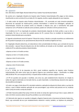 Questões de Concursos – Tudo para você conquistar o seu cargo público www.qconcursos.com
5
08 – Q264323
Ano: 2012 Banca: ESAF Órgão: Receita Federal Prova: Auditor Fiscal da Receita Federal
De acordo com a legislação tributária do Imposto sobre Produtos Industrializados (IPI), julgue os itens abaixo,
classificando-os como corretos (C) ou errados (E). Em seguida, escolha a opção adequada às suas respostas.
I. O saldo credor do Imposto sobre Produtos Industrializados – IPI, acumulado em cada trimestre-calendário,
decorrente de aquisição de matéria-prima, produto intermediário e material de embalagem, aplicados na
industrialização, inclusive de produto isento ou tributado à alíquota zero, que o contribuinte não puder
compensar com o IPI devido na saída de outros produtos, poderá ser utilizado na forma prevista em Lei.
II. A incidência do IPI na importação de produtos industrializados depende do título jurídico a que se der a
importação. Por isso, a Lei exclui da sujeição passiva do IPI a pessoa física na condição de importadora de
produtos industrializados para uso próprio.
III. Segundo entendimento atual do Superior Tribunal de Justiça, é devida a correção monetária ao creditamento
do IPI quando há oposição ao seu aproveitamento decorrente de resistência ilegítima do Fisco.
IV. A legislação tributária determina, em observância à não-cumulatividade do tributo, que a entrada de insumos
não onerados – seja por força de alíquota zero, de não incidência, de isenção ou de imunidade – gera direito ao
crédito de IPI na saída dos produtos industrializados.
a Apenas os itens I e III estão corretos.
b Apenas os itens I e IV estão corretos.
c Apenas o item IV está correto.
d Apenas os itens II e IV estão corretos.
e Apenas o item III está errado.
09 – Q264325
A Lei n. 12.546, de 14 de dezembro de 2011, prevê incidência específica do Imposto sobre Produtos
Industrializados (IPI) sobre certos tipos de cigarros (Cigarros que contenham tabaco - classificados no código
2402.20.00 da TIPI, com exceção do EX 01). A respeito desta incidência, assinale a opção incorreta.
a O IPI em questão será apurado e recolhido, uma única vez, pelo estabelecimento industrial, em relação às
saídas dos cigarros destinados ao mercado interno, ou pelo importador, no desembaraço aduaneiro dos cigarros
de procedência estrangeira.
b O valor a ser pago a título desse IPI é calculado mediante a aplicação da alíquota do tributo sobre a sua base de
cálculo, a qual é obtida mediante aplicação de uma porcentagem, cujo mínimo está previsto em lei, incidente
sobre o preço de venda a varejo do produto.
c O Poder Executivo poderá fixar preço mínimo de venda no varejo dos cigarros de que trata o caput, válido em
todo o território nacional, abaixo do qual fica proibida a sua comercialização.
d O fabricante dos cigarros em questão é obrigado a Registro Especial junto à Secretaria da Receita Federal do
Brasil, cuja concessão dar-se-á por estabelecimento industrial e estará, também, na hipótese de produção,
 