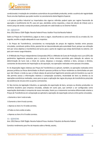 Questões de Concursos – Tudo para você conquistar o seu cargo público www.qconcursos.com
6
condicionada à instalação de contadores automáticos da quantidade produzida, sendo a ausência de regularidade
fiscal uma das hipóteses que pode resultar no cancelamento deste Registro Especial.
e A pessoa jurídica industrial ou importadora dos cigarros referidos poderá optar por regime favorecido de
apuração e recolhimento do IPI, caso em que, atendidos certos requisitos, a base de cálculo do tributo será o
menor preço de venda a varejo do produto, praticado em cada Estado ou no Distrito Federal.
10 – Q264319
Ano: 2012 Banca: ESAF Órgão: Receita Federal Prova: Auditor Fiscal da Receita Federal
Sobre os Preços de Transferência, julgue os itens a seguir, classificando-os como corretos (C) ou errados (E). Em
seguida, escolha a opção adequada às suas respostas.
I. Os Preços de Transferência, consistentes na manipulação de preços de negócios havidos entre pessoas
vinculadas, constituem prática ilícita, passível de ser desconsiderada pela autoridade fiscal, porque sua utilização
tem por único objetivo a transferência de lucros para a parte do negócio que esteja domiciliada no exterior, em
país com menor carga tributária.
II. O Método dos Preços Independentes Comparados (PIC) e o Método do Custo de Produção mais Lucro (CPL) são
parâmetros legalmente previstos para o alcance de limite mínimo permitido para dedução de valores na
determinação do lucro real, a título de custos, despesas e encargos, relativos a bens, serviços e direitos,
constantes de documento de importação ou de aquisição, nas operações realizadas entre pessoas vinculadas.
III. As disposições legais relativas aos Preços de Transferência se aplicam, também, às operações realizadas entre
pessoas jurídicas ou físicas domiciliadas no Brasil e pessoas jurídicas ou físicas residentes ou domiciliadas em país
que não tribute a renda ou que a tribute abaixo de percentual legalmente previsto pela lei brasileira ou cuja lei
não permita acesso a informações relativas à composição societária, titularidade de bens ou direitos ou às
operações econômicas realizadas, casos para os quais a aplicação das regras de preços de transferência prescinde
da existência de vínculo entre as partes contratantes.
IV. Nos termos da legislação tributária, as operações de exportação de bens, serviços ou direitos produzidos no
território brasileiro para empresa vinculada, sediada em outro país, que venham a ser configuradas como
exportações destinadas à conquista de novos mercados, fazem jus a tratamento normativo diferenciado relativo a
Preços de Transferência em comparação ao aplicável a operações de exportação comuns entre partes vinculadas.
a Somente o item I está errado.
b Somente o item III está correto.
c Apenas os itens II e IV estão corretos.
d Todos os itens estão errados.
e Apenas os itens III e IV estão corretos.
11 - Q264246
Ano: 2012 Banca: ESAF Órgão: Receita Federal Prova: Analista Tributário da Receita Federal
Constitui rendimento para fins do Imposto sobre a Renda, exceto,
 