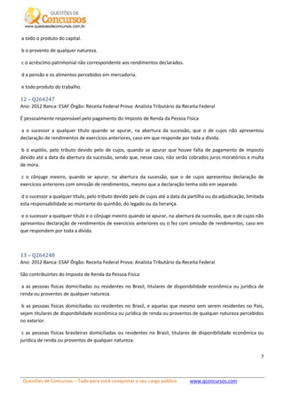 Questões de Concursos – Tudo para você conquistar o seu cargo público www.qconcursos.com
7
a todo o produto do capital.
b o provento de qualquer natureza.
c o acréscimo patrimonial não correspondente aos rendimentos declarados.
d a pensão e os alimentos percebidos em mercadoria.
e todo produto do trabalho.
12 – Q264247
Ano: 2012 Banca: ESAF Órgão: Receita Federal Prova: Analista Tributário da Receita Federal
É pessoalmente responsável pelo pagamento do Imposto de Renda da Pessoa Física
a o sucessor a qualquer título quando se apurar, na abertura da sucessão, que o de cujos não apresentou
declaração de rendimentos de exercícios anteriores, caso em que responde por toda a dívida.
b o espólio, pelo tributo devido pelo de cujos, quando se apurar que houve falta de pagamento de imposto
devido até a data da abertura da sucessão, sendo que, nesse caso, não serão cobrados juros moratórios e multa
de mora.
c o cônjuge meeiro, quando se apurar, na abertura da sucessão, que o de cujos apresentou declaração de
exercícios anteriores com omissão de rendimentos, mesmo que a declaração tenha sido em separado.
d o sucessor a qualquer título, pelo tributo devido pelo de cujos até a data da partilha ou da adjudicação, limitada
esta responsabilidade ao montante do quinhão, do legado ou da herança.
e o sucessor a qualquer título e o cônjuge meeiro quando se apurar, na abertura da sucessão, que o de cujos não
apresentou declaração de rendimentos de exercícios anteriores ou o fez com omissão de rendimentos, caso em
que respondem por toda a dívida.
13 – Q264248
Ano: 2012 Banca: ESAF Órgão: Receita Federal Prova: Analista Tributário da Receita Federal
São contribuintes do Imposto de Renda da Pessoa Física
a as pessoas físicas domiciliadas ou residentes no Brasil, titulares de disponibilidade econômica ou jurídica de
renda ou proventos de qualquer natureza.
b as pessoas físicas domiciliadas ou residentes no Brasil, e aquelas que mesmo sem serem residentes no País,
sejam titulares de disponibilidade econômica ou jurídica de renda ou proventos de qualquer natureza percebidos
no exterior.
c as pessoas físicas brasileiras domiciliadas ou residentes no Brasil, titulares de disponibilidade econômica ou
jurídica de renda ou proventos de qualquer natureza.
 