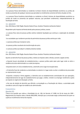 Questões de Concursos – Tudo para você conquistar o seu cargo público www.qconcursos.com
8
d as pessoas físicas domiciliadas ou residentes no Brasil, titulares de disponibilidade econômica ou jurídica de
renda ou proventos de qualquer natureza que percebam os rendimentos somente de fontes situadas no País.
e as pessoas físicas brasileiras domiciliadas ou residentes no Brasil, titulares de disponibilidade econômica ou
jurídica de renda ou proventos de qualquer natureza, que percebam rendimentos, independentemente da
localização da fonte.
14 – Q264249
Ano: 2012 Banca: ESAF Órgão: Receita Federal Prova: Analista Tributário da Receita Federal
Respondem pelo Imposto de Renda devido pelas pessoas jurídicas, exceto
a a pessoa física sócia da pessoa jurídica extinta mediante liquidação que continuar a exploração da atividade
social.
b as sociedades que receberem parcelas do patrimônio da pessoa jurídica extinta por cisão.
c a pessoa jurídica que incorporar outra.
d a pessoa jurídica resultante da transformação de outra.
e a pessoa jurídica que adquirir unidade produtiva isolada.
15 – Q264250
Ano: 2012 Banca: ESAF Órgão: Receita Federal Prova: Analista Tributário da Receita Federal
Quanto ao domicílio fiscal da pessoa jurídica, relativo ao Imposto sobre a Renda, assinale a opção correta.
a Quando houver pluralidade de estabelecimentos, a pessoa jurídica pode optar pelo lugar onde se achar a
residência do sócio administrador ou a sede da empresa.
b Quando existir um único estabelecimento, o domicílio será o lugar da situação deste.
c O domicílio fiscal de residentes ou domiciliados no exterior é o lugar onde se achar a residência do procurador
ou representante no país.
d Quando a empresa é fonte pagadora, o domicílio será no estabelecimento centralizador de suas operações,
independentemente do lugar do estabelecimento que pagar, creditar, remeter ou empregar rendimento sujeito
ao imposto no regime de tributação na fonte.
e No caso de eleição de domicílio que dificulte a arrecadação ou a fiscalização do tributo, a autoridade pode
considerar como tal o lugar da residência do administrador.
Comentários
Questão 01)
Trata-se de questão que cobrou a literalidade do art. 106, do Decreto nº 3.000, de 26 de março de 1999 -
Regulamento do Imposto sobre a Renda (RIR/1999). Atenção que o enunciado exigiu conhecimento de quem se
sujeita ao recolhimento mensal do imposto.
 
