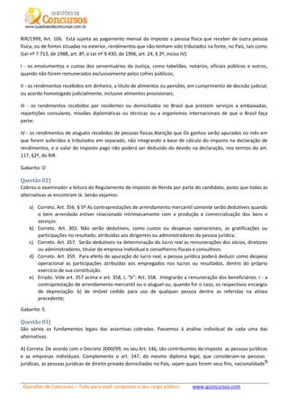 Questões de Concursos – Tudo para você conquistar o seu cargo público www.qconcursos.com
9
RIR/1999, Art. 106. Está sujeita ao pagamento mensal do imposto a pessoa física que receber de outra pessoa
física, ou de fontes situadas no exterior, rendimentos que não tenham sido tributados na fonte, no País, tais como
(Lei nº 7.713, de 1988, art. 8º, e Lei nº 9.430, de 1996, art. 24, § 2º, inciso IV):
I - os emolumentos e custas dos serventuários da Justiça, como tabeliães, notários, oficiais públicos e outros,
quando não forem remunerados exclusivamente pelos cofres públicos;
II - os rendimentos recebidos em dinheiro, a título de alimentos ou pensões, em cumprimento de decisão judicial,
ou acordo homologado judicialmente, inclusive alimentos provisionais;
III - os rendimentos recebidos por residentes ou domiciliados no Brasil que prestem serviços a embaixadas,
repartições consulares, missões diplomáticas ou técnicas ou a organismos internacionais de que o Brasil faça
parte;
IV - os rendimentos de aluguéis recebidos de pessoas físicas.Atenção que Os ganhos serão apurados no mês em
que forem auferidos e tributados em separado, não integrando a base de cálculo do imposto na declaração de
rendimentos, e o valor do imposto pago não poderá ser deduzido do devido na declaração, nos termos do art.
117, §2º, do RIR.
Gabarito: D
Questão 02)
Cobrou o examinador a leitura do Regulamento do Imposto de Renda por parte do candidato, posto que todas as
alternativas se encontram lá. Senão vejamos:
a) Correto. Art. 356. § 5º As contraprestações de arrendamento mercantil somente serão dedutíveis quando
o bem arrendado estiver relacionado intrinsecamente com a produção e comercialização dos bens e
serviços.
b) Correto. Art. 303. Não serão dedutíveis, como custos ou despesas operacionais, as gratificações ou
participações no resultado, atribuídas aos dirigentes ou administradores da pessoa jurídica.
c) Correto. Art. 357. Serão dedutíveis na determinação do lucro real as remunerações dos sócios, diretores
ou administradores, titular de empresa individual e conselheiros fiscais e consultivos.
d) Correto. Art. 359. Para efeito de apuração do lucro real, a pessoa jurídica poderá deduzir como despesa
operacional as participações atribuídas aos empregados nos lucros ou resultados, dentro do próprio
exercício de sua constituição.
e) Errado. Vide art. 357 acima e art. 358, I, “b”: Art. 358. Integrarão a remuneração dos beneficiários: I - a
contraprestação de arrendamento mercantil ou o aluguel ou, quando for o caso, os respectivos encargos
de depreciação: b) de imóvel cedido para uso de qualquer pessoa dentre as referidas na alínea
precedente;
Gabarito: E.
Questão 03)
São vários os fundamentos legais das assertivas cobradas. Passemos à análise individual de cada uma das
alternativas.
A) Correta. De acordo com o Decreto 3000/99, no seu Art. 146, são contribuintes do imposto as pessoas jurídicas
e as empresas individuais. Complemento o art. 147, do mesmo diploma legal, que consideram-se pessoas
jurídicas, as pessoas jurídicas de direito privado domiciliadas no País, sejam quais forem seus fins, nacionalidade
 