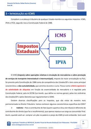 Prof. Eduardo da Rocha
Aula 00
9
134
3 – INTRODUÇÃO AO ICMS
Compõem o arcabouço tributário de qualquer Estado-membro os seguintes impostos: ICMS,
IPVA e ITCD, segundo reza a Constituição Federal de 1988.
O ICMS (Imposto sobre operações relativas à circulação de mercadorias e sobre prestação
de serviços de transporte interestadual e intermunicipal), imposto de maior arrecadação no País,
foi previsto pela Constituição de 1988 como de competência dos Estados/DF e tem como principal
característica a não-cumulatividade, que veremos durante o curso. Possui como critério opcional o
de seletividade de alíquotas em função da essencialidade da mercadoria e é regulado pela
Constituição Federal, pela lei 87/96 (Lei Kandir, que define as normas gerais), pelas leis ordinárias
dos Estados/DF e pelos Decretos que regulamentam o ICMS.
Existem diversas classificações para os impostos, que são vistas de maneira mais
pormenorizada no Direito Tributário. Vamos conhecer algumas características específicas do ICMS?
Ø Indireto – Pois o contribuinte de fato (quem suporta o ônus do tributo) é diferente do
contribuinte de direito (que faz o recolhimento), que apenas repassa sua carga ao consumidor final.
Assim, quando você vai comprar um pão na padaria o preço do ICMS já está embutido. Será você
Impostos	
Estaduais
ICMS
ITCD
IPVA
Eduardo Da Rocha, Rafael Rocha (Caverna)
Aula 00
Legislação Tributária p/ SEFAZ-AL (Auditor Fiscal da Receita Estadual) Com Videoaulas - Pós-Edital
www.estrategiaconcursos.com.br
0
00000000000 - DEMO
==0==
 