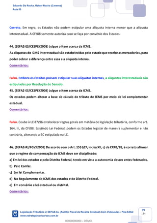 Prof. Eduardo da Rocha
Aula 00
99
134
Correto. Em regra, os Estados não podem estipular uma alíquota interna menor que a alíquota
interestadual. A CF/88 somente autoriza caso se faça por convênio dos Estados.
44. (SEFAZ-ES/CESPE/2008) Julgue o item acerca da ICMS.
As alíquotas do ICMS interestadual são estabelecidas pelo estado que recebe as mercadorias, para
poder cobrar a diferença entre essa e a alíquota interna.
Comentários:
Falso. Embora os Estados possam estipular suas alíquotas internas, a alíquotas interestaduais são
estipuladas por Resolução do Senado.
45. (SEFAZ-ES/CESPE/2008) Julgue o item acerca da ICMS.
Os estados podem alterar a base de cálculo do tributo de ICMS por meio de lei complementar
estadual.
Comentários:
Falso. Coube à LC 87/96 estabelecer regras gerais em matéria de legislação tributária, conforme art.
164, III, da CF/88. Existindo Lei Federal, podem os Estados legislar de maneira suplementar e não
contrária, alterando a BC estipulada na LC.
46. (SEFAZ-RJ/FGV/2008) De acordo com o Art. 155 §2º, inciso XII, c) da CRFB/88, é correto afirmar
que o regime de compensação do ICMS deve ser disciplinado:
a) Em lei dos estados e pelo Distrito Federal, tendo em vista a autonomia desses entes federados.
b) Pelo Confaz.
c) Em lei Complementar.
d) No Regulamento do ICMS dos estados e do Distrito Federal.
e) Em convênio e lei estadual ou distrital.
Comentários:
Eduardo Da Rocha, Rafael Rocha (Caverna)
Aula 00
Legislação Tributária p/ SEFAZ-AL (Auditor Fiscal da Receita Estadual) Com Videoaulas - Pós-Edital
www.estrategiaconcursos.com.br
0
00000000000 - DEMO
 