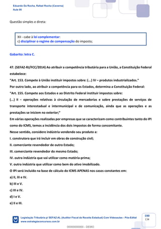 Prof. Eduardo da Rocha
Aula 00
100
134
Questão simples e direta:
XII - cabe à lei complementar:
c) disciplinar o regime de compensação do imposto;
Gabarito: letra C.
47. (SEFAZ-RJ/FCC/2014) Ao atribuir a competência tributária para a União, a Constituição Federal
estabelece:
“Art. 153. Compete à União instituir impostos sobre: (...) IV – produtos industrializados.”
Por outro lado, ao atribuir a competência para os Estados, determina a Constituição Federal:
“Art. 155. Compete aos Estados e ao Distrito Federal instituir impostos sobre:
(...) II − operações relativas à circulação de mercadorias e sobre prestações de serviços de
transporte interestadual e intermunicipal e de comunicação, ainda que as operações e as
prestações se iniciem no exterior;”
Em várias operações realizadas por empresas que se caracterizam como contribuintes tanto do IPI
como do ICMS, temos a incidência dos dois impostos de forma concomitante.
Nesse sentido, considere indústria vendendo seu produto a:
I. construtora que irá incluir em obras de construção civil;
II. comerciante revendedor de outro Estado;
III. comerciante revendedor do mesmo Estado;
IV. outra indústria que vai utilizar como matéria-prima;
V. outra indústria que utilizar como bem do ativo imobilizado.
O IPI será incluído na base de cálculo do ICMS APENAS nos casos constantes em:
a) II, III e IV.
b) III e V.
c) III e IV.
d) I e V.
e) II e III.
Eduardo Da Rocha, Rafael Rocha (Caverna)
Aula 00
Legislação Tributária p/ SEFAZ-AL (Auditor Fiscal da Receita Estadual) Com Videoaulas - Pós-Edital
www.estrategiaconcursos.com.br
0
00000000000 - DEMO
 