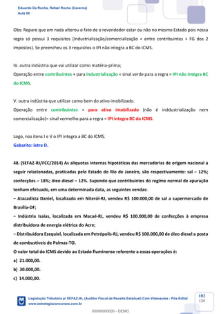 Prof. Eduardo da Rocha
Aula 00
102
134
Obs: Repare que em nada alterou o fato de o revendedor estar ou não no mesmo Estado pois nossa
regra só possui 3 requisitos (Industrialização/comercialização + entre contribuintes + FG dos 2
impostos). Se preencheu os 3 requisitos o IPI não integra a BC do ICMS.
IV. outra indústria que vai utilizar como matéria-prima;
Operação entre contribuintes + para industrialização = sinal verde para a regra = IPI não integra BC
do ICMS.
V. outra indústria que utilizar como bem do ativo imobilizado.
Operação entre contribuintes + para ativo imobilizado (não é inddustrialização nem
comercialização)= sinal vermelho para a regra = IPI integra BC do ICMS.
Logo, nos itens I e V o IPI integra a BC do ICMS.
Gabarito: letra D.
48. (SEFAZ-RJ/FCC/2014) As alíquotas internas hipotéticas das mercadorias de origem nacional a
seguir relacionadas, praticadas pelo Estado do Rio de Janeiro, são respectivamente: sal − 12%;
confecções − 18%; óleo diesel − 12%. Supondo que contribuintes do regime normal de apuração
tenham efetuado, em uma determinada data, as seguintes vendas:
− Atacadista Daniel, localizado em Niterói-RJ, vendeu R$ 100.000,00 de sal a supermercado de
Brasília-DF;
− Indústria Isaías, localizada em Macaé-RJ, vendeu R$ 100.000,00 de confecções à empresa
distribuidora de energia elétrica do Acre;
− Distribuidora Ezequiel, localizada em Petrópolis-RJ, vendeu R$ 100.000,00 de óleo diesel a posto
de combustíveis de Palmas-TO.
O valor total do ICMS devido ao Estado fluminense referente a essas operações é:
a) 21.000,00.
b) 30.000,00.
c) 14.000,00.
Eduardo Da Rocha, Rafael Rocha (Caverna)
Aula 00
Legislação Tributária p/ SEFAZ-AL (Auditor Fiscal da Receita Estadual) Com Videoaulas - Pós-Edital
www.estrategiaconcursos.com.br
0
00000000000 - DEMO
 