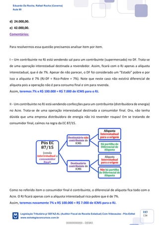 Prof. Eduardo da Rocha
Aula 00
103
134
d) 24.000,00.
e) 42.000,00.
Comentários:
Para resolvermos essa questão precisamos analisar item por item.
I – Um contribuinte no RJ está vendendo sal para um contribuinte (supermercado) no DF. Trata-se
de uma operação interestadual destinada a revendedor. Assim, ficará com o RJ apenas a alíquota
interestadual, que é de 7%. Apesar de não parecer, o DF foi considerado um “Estado” pobre e por
isso a alíquota é 7% (RJ-DF = Rico-Pobre = 7%). Note que neste caso não existirá diferencial de
alíquota pois a operação não é para consumo final e sim para revenda.
Assim, teremos 7% x R$ 100.000 = R$ 7.000 de ICMS para o RJ.
II - Um contribuinte no RJ está vendendo confecções para um contribuinte (distribuidora de energia)
no Acre. Trata-se de uma operação interestadual destinada a consumidor final. Ora, não tenha
dúvida que uma empresa distribuidora de energia não irá revender roupas! Em se tratando de
consumidor final, caímos na regra da EC 87/15.
Como no referido item o consumidor final é contribuinte, o diferencial de alíquota fica todo com o
Acre. O RJ ficará apenas com a alíquota interestadual rico-pobre que é de 7%.
Assim, teremos novamente 7% x R$ 100.000 = R$ 7.000 de ICMS para o RJ.
Pós	EC	
87/15
(venda	
interestadual a	
consumidor	
final)
Destinatário	não
contribuinte	do	
ICMS
Alíquota	
Interestadual	
para	a	origem
Há	partilha	do	
Diferencial	de	
Alíquota
Destinatário	
contribuinte	do	
ICMS
Alíquota	
Interestadual	
para	a	origem
Não	há	partilha	
do	Diferencial	de	
Alíquota
Eduardo Da Rocha, Rafael Rocha (Caverna)
Aula 00
Legislação Tributária p/ SEFAZ-AL (Auditor Fiscal da Receita Estadual) Com Videoaulas - Pós-Edital
www.estrategiaconcursos.com.br
0
00000000000 - DEMO
 