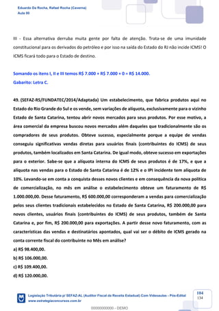 Prof. Eduardo da Rocha
Aula 00
104
134
III - Essa alternativa derruba muita gente por falta de atenção. Trata-se de uma imunidade
constitucional para os derivados do petróleo e por isso na saída do Estado do RJ não incide ICMS! O
ICMS ficará todo para o Estado de destino.
Somando os itens I, II e III temos R$ 7.000 + R$ 7.000 + 0 = R$ 14.000.
Gabarito: Letra C.
49. (SEFAZ-RS/FUNDATEC/2014/Adaptada) Um estabelecimento, que fabrica produtos aqui no
Estado do Rio Grande do Sul e os vende, sem variações de alíquota, exclusivamente para o vizinho
Estado de Santa Catarina, tentou abrir novos mercados para seus produtos. Por esse motivo, a
área comercial da empresa buscou novos mercados além daqueles que tradicionalmente são os
compradores de seus produtos. Obteve sucesso, especialmente porque a equipe de vendas
conseguiu significativas vendas diretas para usuários finais (contribuintes do ICMS) de seus
produtos, também localizados em Santa Catarina. De igual modo, obteve sucesso em exportações
para o exterior. Sabe-se que a alíquota interna do ICMS de seus produtos é de 17%, e que a
alíquota nas vendas para o Estado de Santa Catarina é de 12% e o IPI incidente tem alíquota de
10%. Levando-se em conta a conquista desses novos clientes e em consequência da nova política
de comercialização, no mês em análise o estabelecimento obteve um faturamento de R$
1.000.000,00. Desse faturamento, R$ 600.000,00 corresponderam a vendas para comercialização
pelos seus clientes tradicionais estabelecidos no Estado de Santa Catarina, R$ 200.000,00 para
novos clientes, usuários finais (contribuintes do ICMS) de seus produtos, também de Santa
Catarina e, por fim, R$ 200.000,00 para exportações. A partir desse novo faturamento, com as
características das vendas e destinatários apontados, qual vai ser o débito de ICMS gerado na
conta corrente fiscal do contribuinte no Mês em análise?
a) R$ 98.400,00.
b) R$ 106.000,00.
c) R$ 109.400,00.
d) R$ 120.000,00.
Eduardo Da Rocha, Rafael Rocha (Caverna)
Aula 00
Legislação Tributária p/ SEFAZ-AL (Auditor Fiscal da Receita Estadual) Com Videoaulas - Pós-Edital
www.estrategiaconcursos.com.br
0
00000000000 - DEMO
 