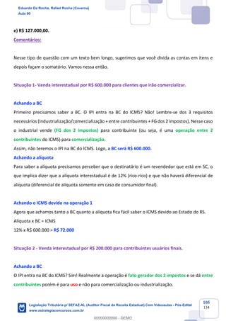 Prof. Eduardo da Rocha
Aula 00
105
134
e) R$ 127.000,00.
Comentários:
Nesse tipo de questão com um texto bem longo, sugerimos que você divida as contas em itens e
depois façam o somatório. Vamos nessa então.
Situação 1- Venda interestadual por R$ 600.000 para clientes que irão comercializar.
Achando a BC
Primeiro precisamos saber a BC. O IPI entra na BC do ICMS? Não! Lembre-se dos 3 requisitos
necessários (Industrialização/comercialização + entre contribuintes + FG dos 2 impostos). Nesse caso
o industrial vende (FG dos 2 impostos) para contribuinte (ou seja, é uma operação entre 2
contribuintes do ICMS) para comercialização.
Assim, não teremos o IPI na BC do ICMS. Logo, a BC será R$ 600.000.
Achando a alíquota
Para saber a alíquota precisamos perceber que o destinatário é um revendedor que está em SC, o
que implica dizer que a alíquota interestadual é de 12% (rico-rico) e que não haverá diferencial de
alíquota (diferencial de alíquota somente em caso de consumidor final).
Achando o ICMS devido na operação 1
Agora que achamos tanto a BC quanto a alíquota fica fácil saber o ICMS devido ao Estado do RS.
Alíquota x BC = ICMS
12% x R$ 600.000 = R$ 72.000
Situação 2 - Venda interestadual por R$ 200.000 para contribuintes usuários finais.
Achando a BC
O IPI entra na BC do ICMS? Sim! Realmente a operação é fato gerador dos 2 impostos e se dá entre
contribuintes porém é para uso e não para comercialização ou industrialização.
Eduardo Da Rocha, Rafael Rocha (Caverna)
Aula 00
Legislação Tributária p/ SEFAZ-AL (Auditor Fiscal da Receita Estadual) Com Videoaulas - Pós-Edital
www.estrategiaconcursos.com.br
0
00000000000 - DEMO
 