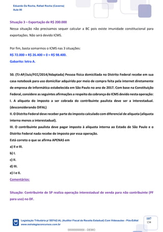 Prof. Eduardo da Rocha
Aula 00
107
134
Situação 3 – Exportação de R$ 200.000
Nessa situação não precisamos sequer calcular a BC pois existe imunidade constitucional para
exportações. Não será devido ICMS.
Por fim, basta somarmos o ICMS nas 3 situações:
R$ 72.000 + R$ 26.400 + 0 = R$ 98.400.
Gabarito: letra A.
50. (TJ-AP/Juiz/FCC/2014/Adaptada) Pessoa física domiciliada no Distrito Federal recebe em sua
casa notebook para uso domiciliar adquirido por meio de compra feita pela internet diretamente
de empresa de informática estabelecida em São Paulo no ano de 2017. Com base na Constituição
Federal, considere as seguintes afirmações a respeito da cobrança do ICMS devido nesta operação:
I. A alíquota do imposto a ser cobrada do contribuinte paulista deve ser a interestadual.
(desconsiderando DIFAL)
II. O Distrito Federal deve receber parte do imposto calculado com diferencial de alíquota (alíquota
interna menos a interestadual).
III. O contribuinte paulista deve pagar imposto à alíquota interna ao Estado de São Paulo e o
Distrito Federal nada recebe de imposto por essa operação.
Está correto o que se afirma APENAS em
a) II e III.
b) I.
c) II.
d) III.
e) I e II.
Comentários:
Situação: Contribuinte de SP realiza operação interestadual de venda para não contribuinte (PF
para uso) no DF.
Eduardo Da Rocha, Rafael Rocha (Caverna)
Aula 00
Legislação Tributária p/ SEFAZ-AL (Auditor Fiscal da Receita Estadual) Com Videoaulas - Pós-Edital
www.estrategiaconcursos.com.br
0
00000000000 - DEMO
 