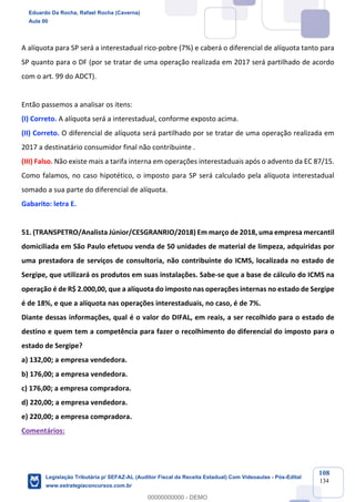 Prof. Eduardo da Rocha
Aula 00
108
134
A alíquota para SP será a interestadual rico-pobre (7%) e caberá o diferencial de alíquota tanto para
SP quanto para o DF (por se tratar de uma operação realizada em 2017 será partilhado de acordo
com o art. 99 do ADCT).
Então passemos a analisar os itens:
(I) Correto. A alíquota será a interestadual, conforme exposto acima.
(II) Correto. O diferencial de alíquota será partilhado por se tratar de uma operação realizada em
2017 a destinatário consumidor final não contribuinte .
(III) Falso. Não existe mais a tarifa interna em operações interestaduais após o advento da EC 87/15.
Como falamos, no caso hipotético, o imposto para SP será calculado pela alíquota interestadual
somado a sua parte do diferencial de alíquota.
Gabarito: letra E.
51. (TRANSPETRO/Analista Júnior/CESGRANRIO/2018) Em março de 2018, uma empresa mercantil
domiciliada em São Paulo efetuou venda de 50 unidades de material de limpeza, adquiridas por
uma prestadora de serviços de consultoria, não contribuinte do ICMS, localizada no estado de
Sergipe, que utilizará os produtos em suas instalações. Sabe-se que a base de cálculo do ICMS na
operação é de R$ 2.000,00, que a alíquota do imposto nas operações internas no estado de Sergipe
é de 18%, e que a alíquota nas operações interestaduais, no caso, é de 7%.
Diante dessas informações, qual é o valor do DIFAL, em reais, a ser recolhido para o estado de
destino e quem tem a competência para fazer o recolhimento do diferencial do imposto para o
estado de Sergipe?
a) 132,00; a empresa vendedora.
b) 176,00; a empresa vendedora.
c) 176,00; a empresa compradora.
d) 220,00; a empresa vendedora.
e) 220,00; a empresa compradora.
Comentários:
Eduardo Da Rocha, Rafael Rocha (Caverna)
Aula 00
Legislação Tributária p/ SEFAZ-AL (Auditor Fiscal da Receita Estadual) Com Videoaulas - Pós-Edital
www.estrategiaconcursos.com.br
0
00000000000 - DEMO
 