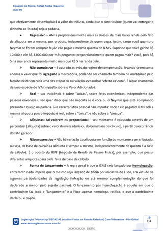 Prof. Eduardo da Rocha
Aula 00
10
134
que efetivamente desembolsará o valor do tributo, ainda que o contribuinte (quem vai entregar o
dinheiro ao Estado) seja a padaria.
Ø Regressivo – Afeta proporcionalmente mais as classes de mais baixa renda pelo fato
da alíquota ser a mesma, por produto, independente de quem paga. Assim, tanto você quanto o
Neymar se forem comprar feijão vão pagar a mesma quantia de ICMS. Supondo que você ganhe R$
10.000 e ele R$ 3.000.000 por mês pergunto: proporcionalmente quem pagou mais? Você, pois R$
5 na sua renda representa muito mais que R$ 5 na renda dele.
Ø Não-cumulativo – é apurado através do regime de compensação, levando se em conta
apenas o valor que foi agregado à mercadoria, podendo ser chamado também de multifásico pelo
fato de incidir em cada uma das etapas da circulação, evitando o “efeito-cascata”. É o que chamamos
de uma espécie de IVA (Imposto sobre o Valor Adicionado).
Ø Real – sua incidência é sobre “coisas”, sobre fatos econômicos, independente das
pessoas envolvidas. Isso quer dizer que não importa se é você ou o Neymar que está comprando
presunto e queijo na padaria. Sua característica pessoal não importa: você e ele pagarão ICMS sob a
mesma alíquota pois o imposto é real, sobre a “coisa”, e não sobre a “pessoa”.
Ø Alíquotas: Ad valorem ou proporcional – seu montante é calculado através de um
percentual (alíquota) sobre o valor da mercadoria ou do bem (base de cálculo), a partir da ocorrência
do fato gerador.
Ø Não progressivo – Não há variação da alíquota em função do montante a ser tributado,
ou seja, da base de cálculo (a alíquota é sempre a mesma, independentemente de quanto é a base
de cálculo). É o oposto do IRPF (Imposto de Renda de Pessoa Física), por exemplo, que possui
diferentes alíquotas para cada faixa de base de cálculo.
Ø Forma de Lançamento – A regra geral é que o ICMS seja lançado por homologação,
entretanto nada impede que o mesmo seja lançado de ofício por iniciativa do Fisco, em virtude de
algumas particularidades da legislação (infração ou até mesmo complementação do que foi
declarado a menor pelo sujeito passivo). O lançamento por homologação é aquele em que o
contribuinte faz todo o “lançamento” e o Fisco apenas homologa, ratifica, o que o contribuinte
declarou e pagou.
Eduardo Da Rocha, Rafael Rocha (Caverna)
Aula 00
Legislação Tributária p/ SEFAZ-AL (Auditor Fiscal da Receita Estadual) Com Videoaulas - Pós-Edital
www.estrategiaconcursos.com.br
0
00000000000 - DEMO
 