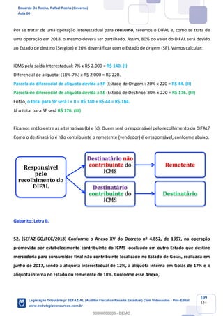 Prof. Eduardo da Rocha
Aula 00
109
134
Por se tratar de uma operação interestadual para consumo, teremos o DIFAL e, como se trata de
uma operação em 2018, o mesmo deverá ser partilhado. Assim, 80% do valor do DIFAL será devido
ao Estado de destino (Sergipe) e 20% deverá ficar com o Estado de origem (SP). Vamos calcular:
ICMS pela saída Interestadual: 7% x R$ 2.000 = R$ 140. (I)
Diferencial de alíquota: (18%-7%) x R$ 2.000 = R$ 220.
Parcela do diferencial de alíquota devida a SP (Estado de Origem): 20% x 220 = R$ 44. (II)
Parcela do diferencial de alíquota devida a SE (Estado de Destino): 80% x 220 = R$ 176. (III)
Então, o total para SP será I + II = R$ 140 + R$ 44 = R$ 184.
Já o total para SE será R$ 176. (III)
Ficamos então entre as alternativas (b) e (c). Quem será o responsável pelo recolhimento do DIFAL?
Como o destinatário é não contribuinte o remetente (vendedor) é o responsável, conforme abaixo.
Gabarito: Letra B.
52. (SEFAZ-GO/FCC/2018) Conforme o Anexo XV do Decreto nº 4.852, de 1997, na operação
promovida por estabelecimento contribuinte do ICMS localizado em outro Estado que destine
mercadoria para consumidor final não contribuinte localizado no Estado de Goiás, realizada em
junho de 2017, sendo a alíquota interestadual de 12%, a alíquota interna em Goiás de 17% e a
alíquota interna no Estado do remetente de 18%. Conforme esse Anexo,
Responsável	
pelo	
recolhimento	do	
DIFAL
Destinatário	não
contribuinte do	
ICMS
Remetente
Destinatário	
contribuinte do	
ICMS
Destinatário
Eduardo Da Rocha, Rafael Rocha (Caverna)
Aula 00
Legislação Tributária p/ SEFAZ-AL (Auditor Fiscal da Receita Estadual) Com Videoaulas - Pós-Edital
www.estrategiaconcursos.com.br
0
00000000000 - DEMO
 