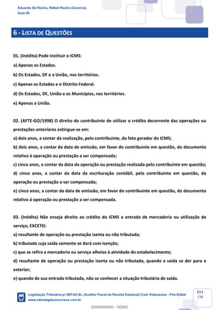 Prof. Eduardo da Rocha
Aula 00
111
134
6 - LISTA DE QUESTÕES
01. (Inédita) Pode instituir o ICMS:
a) Apenas os Estados.
b) Os Estados, DF e a União, nos territórios.
c) Apenas os Estados e o Distrito Federal.
d) Os Estados, DF, União e os Municípios, nos territórios.
e) Apenas a União.
02. (AFTE-GO/1998) O direito do contribuinte de utilizar o crédito decorrente das operações ou
prestações anteriores extingue-se em:
a) dois anos, a contar da realização, pelo contribuinte, do fato gerador do ICMS;
b) dois anos, a contar da data de emissão, em favor do contribuinte em questão, do documento
relativo à operação ou prestação a ser compensada;
c) cinco anos, a contar da data da operação ou prestação realizada pelo contribuinte em questão;
d) cinco anos, a contar da data da escrituração contábil, pelo contribuinte em questão, da
operação ou prestação a ser compensada;
e) cinco anos, a contar da data de emissão, em favor do contribuinte em questão, do documento
relativo à operação ou prestação a ser compensada.
03. (Inédita) Não enseja direito ao crédito do ICMS a entrada de mercadoria ou utilização de
serviço, EXCETO:
a) resultante de operação ou prestação isenta ou não tributada;
b) tributada cuja saída somente se dará com isenção;
c) que se refira a mercadoria ou serviço alheios à atividade do estabelecimento;
d) resultante de operação ou prestação isenta ou não tributada, quando a saída se der para o
exterior;
e) quando de sua entrada tributada, não se conhecer a situação tributária de saída.
Eduardo Da Rocha, Rafael Rocha (Caverna)
Aula 00
Legislação Tributária p/ SEFAZ-AL (Auditor Fiscal da Receita Estadual) Com Videoaulas - Pós-Edital
www.estrategiaconcursos.com.br
0
00000000000 - DEMO
 
