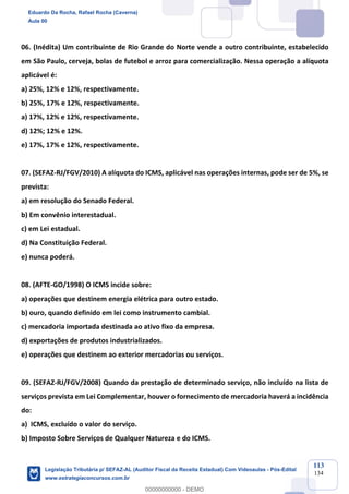 Prof. Eduardo da Rocha
Aula 00
113
134
06. (Inédita) Um contribuinte de Rio Grande do Norte vende a outro contribuinte, estabelecido
em São Paulo, cerveja, bolas de futebol e arroz para comercialização. Nessa operação a alíquota
aplicável é:
a) 25%, 12% e 12%, respectivamente.
b) 25%, 17% e 12%, respectivamente.
a) 17%, 12% e 12%, respectivamente.
d) 12%; 12% e 12%.
e) 17%, 17% e 12%, respectivamente.
07. (SEFAZ-RJ/FGV/2010) A alíquota do ICMS, aplicável nas operações internas, pode ser de 5%, se
prevista:
a) em resolução do Senado Federal.
b) Em convênio interestadual.
c) em Lei estadual.
d) Na Constituição Federal.
e) nunca poderá.
08. (AFTE-GO/1998) O ICMS incide sobre:
a) operações que destinem energia elétrica para outro estado.
b) ouro, quando definido em lei como instrumento cambial.
c) mercadoria importada destinada ao ativo fixo da empresa.
d) exportações de produtos industrializados.
e) operações que destinem ao exterior mercadorias ou serviços.
09. (SEFAZ-RJ/FGV/2008) Quando da prestação de determinado serviço, não incluído na lista de
serviços prevista em Lei Complementar, houver o fornecimento de mercadoria haverá a incidência
do:
a) ICMS, excluído o valor do serviço.
b) Imposto Sobre Serviços de Qualquer Natureza e do ICMS.
Eduardo Da Rocha, Rafael Rocha (Caverna)
Aula 00
Legislação Tributária p/ SEFAZ-AL (Auditor Fiscal da Receita Estadual) Com Videoaulas - Pós-Edital
www.estrategiaconcursos.com.br
0
00000000000 - DEMO
 