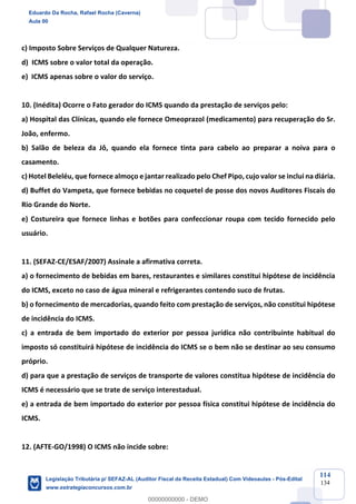 Prof. Eduardo da Rocha
Aula 00
114
134
c) Imposto Sobre Serviços de Qualquer Natureza.
d) ICMS sobre o valor total da operação.
e) ICMS apenas sobre o valor do serviço.
10. (Inédita) Ocorre o Fato gerador do ICMS quando da prestação de serviços pelo:
a) Hospital das Clínicas, quando ele fornece Omeoprazol (medicamento) para recuperação do Sr.
João, enfermo.
b) Salão de beleza da Jô, quando ela fornece tinta para cabelo ao preparar a noiva para o
casamento.
c) Hotel Beleléu, que fornece almoço e jantar realizado pelo Chef Pipo, cujo valor se inclui na diária.
d) Buffet do Vampeta, que fornece bebidas no coquetel de posse dos novos Auditores Fiscais do
Rio Grande do Norte.
e) Costureira que fornece linhas e botões para confeccionar roupa com tecido fornecido pelo
usuário.
11. (SEFAZ-CE/ESAF/2007) Assinale a afirmativa correta.
a) o fornecimento de bebidas em bares, restaurantes e similares constitui hipótese de incidência
do ICMS, exceto no caso de água mineral e refrigerantes contendo suco de frutas.
b) o fornecimento de mercadorias, quando feito com prestação de serviços, não constitui hipótese
de incidência do ICMS.
c) a entrada de bem importado do exterior por pessoa jurídica não contribuinte habitual do
imposto só constituirá hipótese de incidência do ICMS se o bem não se destinar ao seu consumo
próprio.
d) para que a prestação de serviços de transporte de valores constitua hipótese de incidência do
ICMS é necessário que se trate de serviço interestadual.
e) a entrada de bem importado do exterior por pessoa física constitui hipótese de incidência do
ICMS.
12. (AFTE-GO/1998) O ICMS não incide sobre:
Eduardo Da Rocha, Rafael Rocha (Caverna)
Aula 00
Legislação Tributária p/ SEFAZ-AL (Auditor Fiscal da Receita Estadual) Com Videoaulas - Pós-Edital
www.estrategiaconcursos.com.br
0
00000000000 - DEMO
 