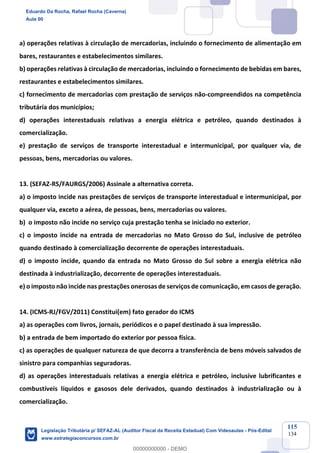 Prof. Eduardo da Rocha
Aula 00
115
134
a) operações relativas à circulação de mercadorias, incluindo o fornecimento de alimentação em
bares, restaurantes e estabelecimentos similares.
b) operações relativas à circulação de mercadorias, incluindo o fornecimento de bebidas em bares,
restaurantes e estabelecimentos similares.
c) fornecimento de mercadorias com prestação de serviços não-compreendidos na competência
tributária dos municípios;
d) operações interestaduais relativas a energia elétrica e petróleo, quando destinados à
comercialização.
e) prestação de serviços de transporte interestadual e intermunicipal, por qualquer via, de
pessoas, bens, mercadorias ou valores.
13. (SEFAZ-RS/FAURGS/2006) Assinale a alternativa correta.
a) o imposto incide nas prestações de serviços de transporte interestadual e intermunicipal, por
qualquer via, exceto a aérea, de pessoas, bens, mercadorias ou valores.
b) o imposto não incide no serviço cuja prestação tenha se iniciado no exterior.
c) o imposto incide na entrada de mercadorias no Mato Grosso do Sul, inclusive de petróleo
quando destinado à comercialização decorrente de operações interestaduais.
d) o imposto incide, quando da entrada no Mato Grosso do Sul sobre a energia elétrica não
destinada à industrialização, decorrente de operações interestaduais.
e) o imposto não incide nas prestações onerosas de serviços de comunicação, em casos de geração.
14. (ICMS-RJ/FGV/2011) Constitui(em) fato gerador do ICMS
a) as operações com livros, jornais, periódicos e o papel destinado à sua impressão.
b) a entrada de bem importado do exterior por pessoa física.
c) as operações de qualquer natureza de que decorra a transferência de bens móveis salvados de
sinistro para companhias seguradoras.
d) as operações interestaduais relativas a energia elétrica e petróleo, inclusive lubrificantes e
combustíveis líquidos e gasosos dele derivados, quando destinados à industrialização ou à
comercialização.
Eduardo Da Rocha, Rafael Rocha (Caverna)
Aula 00
Legislação Tributária p/ SEFAZ-AL (Auditor Fiscal da Receita Estadual) Com Videoaulas - Pós-Edital
www.estrategiaconcursos.com.br
0
00000000000 - DEMO
 