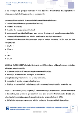 Prof. Eduardo da Rocha
Aula 00
116
134
e) as operações de qualquer natureza de que decorra a transferência de propriedade de
estabelecimento industrial, comercial ou outra espécie.
15. (Inédita) Uma indústria de automóvel efetua venda de veículo para:
1. concessionária de veículo que irá comercializá-lo;
2. locadora de veículo;
3. Joazinho das couves, consumidor final;
4. supermercado que irá utilizá-lo para fazer entrega de compras de seus clientes em domicílio;
5. concessionária de veículos que adquire para integrar seu ativo permanente;
O Imposto sobre Produtos Industrializados (IPI) não integra a base de cálculo do ICMS na(s)
situação(ões):
a) 2, 3, 4 e 5.
b) 2, 3, e 4.
c) 1.
d) 1 e 5.
e) 3, 4 e 5.
16. (SEFAZ-RJ/FESP/1989/Adaptada) No tocante ao ICMS, mediante Lei Complementar, poderá ser
adotada a seguinte medida:
a) fixação de alíquotas incidentes nas operações de exportação.
b) instituição de adicional nas operações de importação.
c) fixação das alíquotas mínimas nas operações internas.
d) concessão de isenção em operações internas.
e) definição os combustíveis e lubrificantes sobre os quais o imposto incidirá uma única vez.
17. (SEFAZ-RS/FAURGS/2006/Adaptada) À luz da Constituição da República é correto afirmar que:
a) Se adotará, nas operações que destinem bens para consumo final em outro Estado, uma
alíquota dita interestadual, quando o destinatário não for contribuinte do ICMS.
b) O ICMS não admite um tratamento seletivo em função da essencialidade do produto.
Eduardo Da Rocha, Rafael Rocha (Caverna)
Aula 00
Legislação Tributária p/ SEFAZ-AL (Auditor Fiscal da Receita Estadual) Com Videoaulas - Pós-Edital
www.estrategiaconcursos.com.br
0
00000000000 - DEMO
 