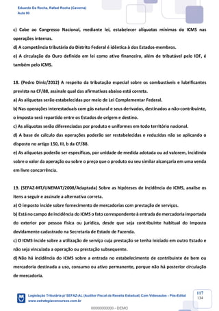 Prof. Eduardo da Rocha
Aula 00
117
134
c) Cabe ao Congresso Nacional, mediante lei, estabelecer alíquotas mínimas do ICMS nas
operações internas.
d) A competência tributária do Distrito Federal é idêntica à dos Estados-membros.
e) A circulação do Ouro definido em lei como ativo financeiro, além de tributável pelo IOF, é
também pelo ICMS.
18. (Pedro Diniz/2012) A respeito da tributação especial sobre os combustíveis e lubrificantes
prevista na CF/88, assinale qual das afirmativas abaixo está correta.
a) As alíquotas serão estabelecidas por meio de Lei Complementar Federal.
b) Nas operações interestaduais com gás natural e seus derivados, destinados a não-contribuinte,
o imposto será repartido entre os Estados de origem e destino.
c) As alíquotas serão diferenciadas por produto e uniformes em todo território nacional.
d) A base de cálculo das operações poderão ser restabelecidas e reduzidas não se aplicando o
disposto no artigo 150, III, b da CF/88.
e) As alíquotas poderão ser específicas, por unidade de medida adotada ou ad valorem, incidindo
sobre o valor da operação ou sobre o preço que o produto ou seu similar alcançaria em uma venda
em livre concorrência.
19. (SEFAZ-MT/UNEMAT/2008/Adaptada) Sobre as hipóteses de incidência do ICMS, analise os
itens a seguir e assinale a alternativa correta.
a) O imposto incide sobre fornecimento de mercadorias com prestação de serviços.
b) Está no campo de incidência do ICMS o fato correspondente à entrada de mercadoria importada
do exterior por pessoa física ou jurídica, desde que seja contribuinte habitual do imposto
devidamente cadastrado na Secretaria de Estado de Fazenda.
c) O ICMS incide sobre a utilização de serviço cuja prestação se tenha iniciado em outro Estado e
não seja vinculada a operação ou prestação subsequente.
d) Não há incidência do ICMS sobre a entrada no estabelecimento de contribuinte de bem ou
mercadoria destinada a uso, consumo ou ativo permanente, porque não há posterior circulação
de mercadoria.
Eduardo Da Rocha, Rafael Rocha (Caverna)
Aula 00
Legislação Tributária p/ SEFAZ-AL (Auditor Fiscal da Receita Estadual) Com Videoaulas - Pós-Edital
www.estrategiaconcursos.com.br
0
00000000000 - DEMO
 