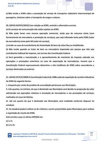 Prof. Eduardo da Rocha
Aula 00
118
134
e) Não incide o ICMS sobre a prestação de serviço de transporte rodoviário intermunicipal de
passageiro, inclusive sobre o transporte de cargas e valores.
20. (SEFAZ-RJ/FGV/2010) Com relação ao ICMS, assinale a alternativa correta.
a) Os serviços de comunicação não estão sujeitos ao ICMS.
b) Não pode haver uma mesma operação comercial, ainda que de natureza mista (com
fornecimento de mercadoria e prestação de serviços), que seja tributada tanto pelo ICMS (valor
da mercadoria) como pelo ISS (valor do serviço).
c) Incide no caso de transferência de titularidade de bens do ativo fixo ou imobilizado.
d) Não incide quando se tratar de bem ou mercadoria importado por pessoa que não seja
contribuinte habitual do imposto, nos termos das Constituição Federal.
e) Será garantida a manutenção e o aproveitamento do montante do imposto cobrado nas
operações e prestações anteriores no caso de exportação de mercadorias, mesmo que a
Constituição Federal expressamente determine a não incidência do ICMS sobre mercadorias e
serviços destinados ao exterior.
21. (SEFAZ-SP/FCC/2009) A Constituição Federal de 1988 cuida da repartição de receitas tributárias
do ICMS da seguinte forma:
I. cinquenta por cento do produto da arrecadação pertencem aos Municípios.
II. três quartos, no mínimo, do que é destinado aos Municípios será devido na proporção do valor
adicionado nas operações relativas à circulação de mercadorias e nas prestações de serviços,
realizadas em seus territórios.
III. até um quarto do que é destinado aos Municípios será creditado conforme dispuser lei
estadual.
IV. lei estadual poderá utilizar-se de critérios a serem preenchidos pelos Municípios para realizar
a repartição de receita do ICMS.
Está correto o que se afirma APENAS em
a) I e II.
b) I,II e III.
Eduardo Da Rocha, Rafael Rocha (Caverna)
Aula 00
Legislação Tributária p/ SEFAZ-AL (Auditor Fiscal da Receita Estadual) Com Videoaulas - Pós-Edital
www.estrategiaconcursos.com.br
0
00000000000 - DEMO
 