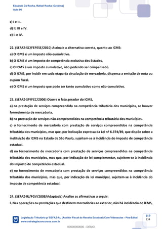 Prof. Eduardo da Rocha
Aula 00
119
134
c) I e III.
d) II, III e IV.
e) II e IV.
22. (SEFAZ-SC/FEPESE/2010) Assinale a alternativa correta, quanto ao ICMS:
a) O ICMS é um imposto não-cumulativo.
b) O ICMS é um imposto de competência exclusiva dos Estados.
c) O ICMS é um imposto cumulativo, não podendo ser compensado.
d) O ICMS, por incidir em cada etapa da circulação de mercadoria, dispensa a emissão de nota ou
cupom fiscal.
e) O ICMS é um imposto que pode ser tanto cumulativo como não-cumulativo.
23. (SEFAZ-SP/FCC/2006) Ocorre o fato gerador do ICMS,
a) na prestação de serviços compreendida na competência tributária dos municípios, se houver
fornecimento de mercadoria.
b) na prestação de serviços não-compreendidos na competência tributária dos municípios.
c) o fornecimento de mercadoria com prestação de serviços compreendidos na competência
tributária dos municípios, mas que, por indicação expressa da Lei nº 6.374/89, que dispõe sobre a
instituição do ICMS no Estado de São Paulo, sujeitem-se à incidência do imposto de competência
estadual.
d) no fornecimento de mercadoria com prestação de serviços compreendidos na competência
tributária dos municípios, mas que, por indicação de lei complementar, sujeitem-se à incidência
do imposto de competência estadual.
e) no fornecimento de mercadoria com prestação de serviços compreendidos na competência
tributária dos municípios, mas que, por indicação da lei municipal, sujeitem-se à incidência do
imposto de competência estadual.
24. (SEFAZ-RJ/FGV/2008/Adaptada) Analise as afirmativas a seguir:
I. Nas operações ou prestações que destinem mercadorias ao exterior, não há incidência do ICMS,
Eduardo Da Rocha, Rafael Rocha (Caverna)
Aula 00
Legislação Tributária p/ SEFAZ-AL (Auditor Fiscal da Receita Estadual) Com Videoaulas - Pós-Edital
www.estrategiaconcursos.com.br
0
00000000000 - DEMO
 