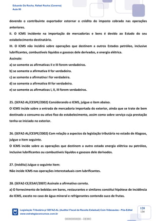 Prof. Eduardo da Rocha
Aula 00
120
134
devendo o contribuinte exportador estornar o crédito do imposto cobrado nas operações
anteriores.
II. O ICMS incidente na importação de mercadorias e bens é devido ao Estado do seu
estabelecimento destinatário.
III. O ICMS não incidirá sobre operações que destinem a outros Estados petróleo, inclusive
lubrificantes, combustíveis líquidos e gasosos dele derivados, e energia elétrica.
Assinale:
a) se somente as afirmativas II e III forem verdadeiras.
b) se somente a afirmativa II for verdadeira.
c) se somente a afirmativa I for verdadeira.
d) se somente a afirmativa III for verdadeira.
e) se somente as afirmativas I, II, III forem verdadeiras.
25. (SEFAZ-AL/CESPE/2002) Considerando o ICMS, julgue o item abaixo.
O ICMS incide sobre a entrada de mercadoria importada do exterior, ainda que se trate de bem
destinado a consumo ou ativo fixo do estabelecimento, assim como sobre serviço cuja prestação
tenha-se iniciado no exterior.
26. (SEFAZ-AL/CESPE/2002) Com relação a aspectos da legislação tributária no estado de Alagoas,
julgue o item seguinte.
O ICMS incide sobre as operações que destinem a outro estado energia elétrica ou petróleo,
inclusive lubrificantes ou combustíveis líquidos e gasosos dele derivados.
27. (Inédita) Julgue o seguinte item:
Não incide ICMS nas operações interestaduais com lubrificantes.
28. (SEFAZ-CE/ESAF/2007) Assinale a afirmativa correta.
a) O fornecimento de bebidas em bares, restaurantes e similares constitui hipótese de incidência
do ICMS, exceto no caso de água mineral e refrigerantes contendo suco de frutas.
Eduardo Da Rocha, Rafael Rocha (Caverna)
Aula 00
Legislação Tributária p/ SEFAZ-AL (Auditor Fiscal da Receita Estadual) Com Videoaulas - Pós-Edital
www.estrategiaconcursos.com.br
0
00000000000 - DEMO
 