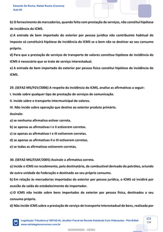 Prof. Eduardo da Rocha
Aula 00
121
134
b) O fornecimento de mercadorias, quando feito com prestação de serviços, não constitui hipótese
de incidência do ICMS.
c) A entrada de bem importado do exterior por pessoa jurídica não contribuinte habitual do
imposto só constituirá hipótese de incidência do ICMS se o bem não se destinar ao seu consumo
próprio.
d) Para que a prestação de serviços de transporte de valores constitua hipótese de incidência do
ICMS é necessário que se trate de serviço interestadual.
e) A entrada de bem importado do exterior por pessoa física constitui hipótese de incidência do
ICMS.
29. (SEFAZ-MS/FGV/2006) A respeito da incidência do ICMS, analise as afirmativas a seguir:
I. Incide sobre qualquer tipo de prestação de serviços de comunicação.
II. Incide sobre o transporte intermunicipal de valores.
III. Não incide sobre operação que destine ao exterior produto primário.
Assinale:
a) se nenhuma afirmativa estiver correta.
b) se apenas as afirmativas I e II estiverem corretas.
c) se apenas as afirmativas I e III estiverem corretas.
d) se apenas as afirmativas II e III estiverem corretas.
e) se todas as afirmativas estiverem corretas.
30. (SEFAZ-MG/ESAF/2005) Assinale a afirmativa correta.
a) Incide o ICMS no recebimento, pelo destinatário, de combustível derivado do petróleo, oriundo
de outra unidade da Federação e destinado ao seu próprio consumo.
b) Em relação às mercadorias importadas do exterior por pessoa jurídica, o ICMS só incidirá por
ocasião da saída do estabelecimento do importador.
c) O ICMS não incide sobre bens importados do exterior por pessoa física, destinados a seu
consumo próprio.
d) Não incide ICMS sobre a prestação de serviço de transporte interestadual de bens, realizada por
Eduardo Da Rocha, Rafael Rocha (Caverna)
Aula 00
Legislação Tributária p/ SEFAZ-AL (Auditor Fiscal da Receita Estadual) Com Videoaulas - Pós-Edital
www.estrategiaconcursos.com.br
0
00000000000 - DEMO
 