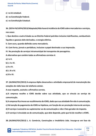 Prof. Eduardo da Rocha
Aula 00
124
134
c) na lei estadual.
d) na Constituição Federal.
e) na Constituição Estadual.
36. (SEFA-PA/UEPA/2013/Adaptada) Não haverá incidência do ICMS sobre mercadorias e serviços,
nos casos:
I. Que destine a outro Estado ou ao Distrito Federal petróleo inclusive lubrificantes, combustíveis
líquidos e gasosos dele derivados, e energia elétrica.
II. Com ouro, quando definido como mercadoria.
III. Com livros, jornais e periódicos, inclusive o papel destinado a sua impressão.
IV. Na prestação de serviços intramunicipal de transportes de passageiros.
A alternativa que contém todas as afirmativas corretas é:
a) I e II.
b) I, II e IV.
c) II e IV.
d) I, III e IV.
e) III e IV.
37. (ALEMA/FGV/2013) A empresa Alpha desenvolve a atividade empresarial de manutenção das
estações de rádio base de telefonia celular.
A esse respeito, assinale a afirmativa correta.
a) A empresa recolhe o ICMS devido sobre sua atividade, que se vincula ao serviço de
comunicação.
b) A empresa fica imune ao recolhimento do ICMS, dado que sua atividade fim não é comunicação.
c) Há isenção de pagamento do ICMS na hipótese, em função de ser prestação interna de serviços.
d) O serviço é acessório ou suplementar ao de comunicação e não é fato gerador do imposto.
e) O serviço é vinculado ao de comunicação, que dele depende, pelo que há de recolher o ICMS.
38. (ALEMA/FGV/2013) L. A. Comércio, Construções e Imobiliária Ltda. insurge-se em face da
Eduardo Da Rocha, Rafael Rocha (Caverna)
Aula 00
Legislação Tributária p/ SEFAZ-AL (Auditor Fiscal da Receita Estadual) Com Videoaulas - Pós-Edital
www.estrategiaconcursos.com.br
0
00000000000 - DEMO
 