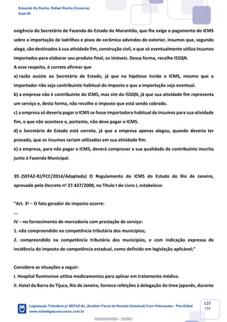 Prof. Eduardo da Rocha
Aula 00
125
134
exigência do Secretário de Fazenda do Estado do Maranhão, que lhe exige o pagamento do ICMS
sobre a importação de ladrilhos e pisos de cerâmica advindos do exterior, insumos que, segundo
alega, são destinados à sua atividade fim, construção civil, e que só eventualmente utiliza insumos
importados para elaborar seu produto final, os imóveis. Dessa forma, recolhe ISSQN.
A esse respeito, é correto afirmar que
a) razão assiste ao Secretário de Estado, já que na hipótese incide o ICMS, mesmo que o
importador não seja contribuinte habitual do imposto e que a importação seja eventual.
b) a empresa não é contribuinte do ICMS, mas sim do ISSQN, já que sua atividade fim representa
um serviço e, desta forma, não recolhe o imposto que está sendo cobrado.
c) a empresa só deveria pagar o ICMS se fosse importadora habitual de insumos para sua atividade
fim, o que não acontece e, portanto, não deve pagar o ICMS.
d) o Secretário de Estado está correto, já que a empresa apenas alegou, quando deveria ter
provado, que os insumos seriam utilizados em sua atividade fim.
e) a empresa, para não pagar o ICMS, deverá comprovar a sua qualidade de contribuinte inscrita
junto à Fazenda Municipal.
39. (SEFAZ-RJ/FCC/2014/Adaptada) O Regulamento do ICMS do Estado do Rio de Janeiro,
aprovado pelo Decreto no 27.427/2000, no Título I do Livro I, estabelece:
“Art. 3o − O fato gerador do imposto ocorre:
...
IV − no fornecimento de mercadoria com prestação de serviço:
1. não compreendido na competência tributária dos municípios;
2. compreendido na competência tributária dos municípios, e com indicação expressa de
incidência do imposto de competência estadual, como definido em legislação aplicável;”
Considere as situações a seguir:
I. Hospital fluminense utiliza medicamentos para aplicar em tratamento médico.
II. Hotel da Barra da Tijuca, Rio de Janeiro, fornece refeições à delegação do time japonês, durante
Eduardo Da Rocha, Rafael Rocha (Caverna)
Aula 00
Legislação Tributária p/ SEFAZ-AL (Auditor Fiscal da Receita Estadual) Com Videoaulas - Pós-Edital
www.estrategiaconcursos.com.br
0
00000000000 - DEMO
 