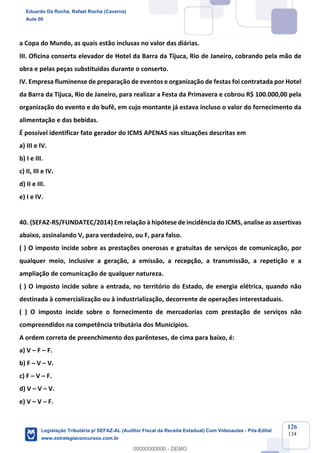 Prof. Eduardo da Rocha
Aula 00
126
134
a Copa do Mundo, as quais estão inclusas no valor das diárias.
III. Oficina conserta elevador de Hotel da Barra da Tijuca, Rio de Janeiro, cobrando pela mão de
obra e pelas peças substituídas durante o conserto.
IV. Empresa fluminense de preparação de eventos e organização de festas foi contratada por Hotel
da Barra da Tijuca, Rio de Janeiro, para realizar a Festa da Primavera e cobrou R$ 100.000,00 pela
organização do evento e do bufê, em cujo montante já estava incluso o valor do fornecimento da
alimentação e das bebidas.
É possível identificar fato gerador do ICMS APENAS nas situações descritas em
a) III e IV.
b) I e III.
c) II, III e IV.
d) II e III.
e) I e IV.
40. (SEFAZ-RS/FUNDATEC/2014) Em relação à hipótese de incidência do ICMS, analise as assertivas
abaixo, assinalando V, para verdadeiro, ou F, para falso.
( ) O imposto incide sobre as prestações onerosas e gratuitas de serviços de comunicação, por
qualquer meio, inclusive a geração, a emissão, a recepção, a transmissão, a repetição e a
ampliação de comunicação de qualquer natureza.
( ) O imposto incide sobre a entrada, no território do Estado, de energia elétrica, quando não
destinada à comercialização ou à industrialização, decorrente de operações interestaduais.
( ) O imposto incide sobre o fornecimento de mercadorias com prestação de serviços não
compreendidos na competência tributária dos Municípios.
A ordem correta de preenchimento dos parênteses, de cima para baixo, é:
a) V – F – F.
b) F – V – V.
c) F – V – F.
d) V – V – V.
e) V – V – F.
Eduardo Da Rocha, Rafael Rocha (Caverna)
Aula 00
Legislação Tributária p/ SEFAZ-AL (Auditor Fiscal da Receita Estadual) Com Videoaulas - Pós-Edital
www.estrategiaconcursos.com.br
0
00000000000 - DEMO
 