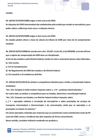 Prof. Eduardo da Rocha
Aula 00
128
134
estados.
44. (SEFAZ-ES/CESPE/2008) Julgue o item acerca da ICMS.
As alíquotas do ICMS interestadual são estabelecidas pelo estado que recebe as mercadorias, para
poder cobrar a diferença entre essa e a alíquota interna.
45. (SEFAZ-ES/CESPE/2008) Julgue o item acerca da ICMS.
Os estados podem alterar a base de cálculo do tributo de ICMS por meio de lei complementar
estadual.
46. (SEFAZ-RJ/FGV/2008) De acordo com o Art. 155 §2º, inciso XII, c) da CRFB/88, é correto afirmar
que o regime de compensação do ICMS deve ser disciplinado:
a) Em lei dos estados e pelo Distrito Federal, tendo em vista a autonomia desses entes federados.
b) Pelo Confaz.
c) Em lei Complementar.
d) No Regulamento do ICMS dos estados e do Distrito Federal.
e) Em convênio e lei estadual ou distrital.
47. (SEFAZ-RJ/FCC/2014) Ao atribuir a competência tributária para a União, a Constituição Federal
estabelece:
“Art. 153. Compete à União instituir impostos sobre: (...) IV – produtos industrializados.”
Por outro lado, ao atribuir a competência para os Estados, determina a Constituição Federal:
“Art. 155. Compete aos Estados e ao Distrito Federal instituir impostos sobre:
(...) II − operações relativas à circulação de mercadorias e sobre prestações de serviços de
transporte interestadual e intermunicipal e de comunicação, ainda que as operações e as
prestações se iniciem no exterior;”
Em várias operações realizadas por empresas que se caracterizam como contribuintes tanto do IPI
como do ICMS, temos a incidência dos dois impostos de forma concomitante.
Nesse sentido, considere indústria vendendo seu produto a:
Eduardo Da Rocha, Rafael Rocha (Caverna)
Aula 00
Legislação Tributária p/ SEFAZ-AL (Auditor Fiscal da Receita Estadual) Com Videoaulas - Pós-Edital
www.estrategiaconcursos.com.br
0
00000000000 - DEMO
 