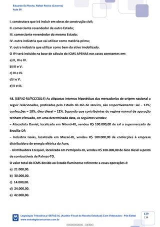 Prof. Eduardo da Rocha
Aula 00
129
134
I. construtora que irá incluir em obras de construção civil;
II. comerciante revendedor de outro Estado;
III. comerciante revendedor do mesmo Estado;
IV. outra indústria que vai utilizar como matéria-prima;
V. outra indústria que utilizar como bem do ativo imobilizado.
O IPI será incluído na base de cálculo do ICMS APENAS nos casos constantes em:
a) II, III e IV.
b) III e V.
c) III e IV.
d) I e V.
e) II e III.
48. (SEFAZ-RJ/FCC/2014) As alíquotas internas hipotéticas das mercadorias de origem nacional a
seguir relacionadas, praticadas pelo Estado do Rio de Janeiro, são respectivamente: sal − 12%;
confecções − 18%; óleo diesel − 12%. Supondo que contribuintes do regime normal de apuração
tenham efetuado, em uma determinada data, as seguintes vendas:
− Atacadista Daniel, localizado em Niterói-RJ, vendeu R$ 100.000,00 de sal a supermercado de
Brasília-DF;
− Indústria Isaías, localizada em Macaé-RJ, vendeu R$ 100.000,00 de confecções à empresa
distribuidora de energia elétrica do Acre;
− Distribuidora Ezequiel, localizada em Petrópolis-RJ, vendeu R$ 100.000,00 de óleo diesel a posto
de combustíveis de Palmas-TO.
O valor total do ICMS devido ao Estado fluminense referente a essas operações é:
a) 21.000,00.
b) 30.000,00.
c) 14.000,00.
d) 24.000,00.
e) 42.000,00.
Eduardo Da Rocha, Rafael Rocha (Caverna)
Aula 00
Legislação Tributária p/ SEFAZ-AL (Auditor Fiscal da Receita Estadual) Com Videoaulas - Pós-Edital
www.estrategiaconcursos.com.br
0
00000000000 - DEMO
 