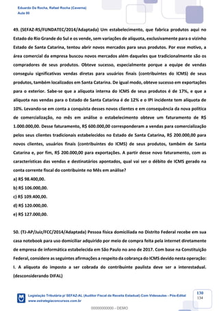 Prof. Eduardo da Rocha
Aula 00
130
134
49. (SEFAZ-RS/FUNDATEC/2014/Adaptada) Um estabelecimento, que fabrica produtos aqui no
Estado do Rio Grande do Sul e os vende, sem variações de alíquota, exclusivamente para o vizinho
Estado de Santa Catarina, tentou abrir novos mercados para seus produtos. Por esse motivo, a
área comercial da empresa buscou novos mercados além daqueles que tradicionalmente são os
compradores de seus produtos. Obteve sucesso, especialmente porque a equipe de vendas
conseguiu significativas vendas diretas para usuários finais (contribuintes do ICMS) de seus
produtos, também localizados em Santa Catarina. De igual modo, obteve sucesso em exportações
para o exterior. Sabe-se que a alíquota interna do ICMS de seus produtos é de 17%, e que a
alíquota nas vendas para o Estado de Santa Catarina é de 12% e o IPI incidente tem alíquota de
10%. Levando-se em conta a conquista desses novos clientes e em consequência da nova política
de comercialização, no mês em análise o estabelecimento obteve um faturamento de R$
1.000.000,00. Desse faturamento, R$ 600.000,00 corresponderam a vendas para comercialização
pelos seus clientes tradicionais estabelecidos no Estado de Santa Catarina, R$ 200.000,00 para
novos clientes, usuários finais (contribuintes do ICMS) de seus produtos, também de Santa
Catarina e, por fim, R$ 200.000,00 para exportações. A partir desse novo faturamento, com as
características das vendas e destinatários apontados, qual vai ser o débito de ICMS gerado na
conta corrente fiscal do contribuinte no Mês em análise?
a) R$ 98.400,00.
b) R$ 106.000,00.
c) R$ 109.400,00.
d) R$ 120.000,00.
e) R$ 127.000,00.
50. (TJ-AP/Juiz/FCC/2014/Adaptada) Pessoa física domiciliada no Distrito Federal recebe em sua
casa notebook para uso domiciliar adquirido por meio de compra feita pela internet diretamente
de empresa de informática estabelecida em São Paulo no ano de 2017. Com base na Constituição
Federal, considere as seguintes afirmações a respeito da cobrança do ICMS devido nesta operação:
I. A alíquota do imposto a ser cobrada do contribuinte paulista deve ser a interestadual.
(desconsiderando DIFAL)
Eduardo Da Rocha, Rafael Rocha (Caverna)
Aula 00
Legislação Tributária p/ SEFAZ-AL (Auditor Fiscal da Receita Estadual) Com Videoaulas - Pós-Edital
www.estrategiaconcursos.com.br
0
00000000000 - DEMO
 