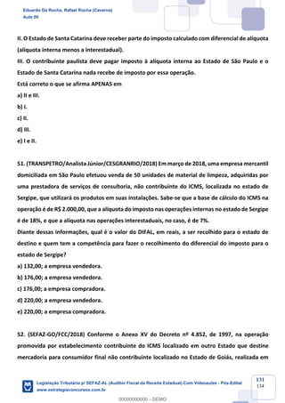 Prof. Eduardo da Rocha
Aula 00
131
134
II. O Estado de Santa Catarina deve receber parte do imposto calculado com diferencial de alíquota
(alíquota interna menos a interestadual).
III. O contribuinte paulista deve pagar imposto à alíquota interna ao Estado de São Paulo e o
Estado de Santa Catarina nada recebe de imposto por essa operação.
Está correto o que se afirma APENAS em
a) II e III.
b) I.
c) II.
d) III.
e) I e II.
51. (TRANSPETRO/Analista Júnior/CESGRANRIO/2018) Em março de 2018, uma empresa mercantil
domiciliada em São Paulo efetuou venda de 50 unidades de material de limpeza, adquiridas por
uma prestadora de serviços de consultoria, não contribuinte do ICMS, localizada no estado de
Sergipe, que utilizará os produtos em suas instalações. Sabe-se que a base de cálculo do ICMS na
operação é de R$ 2.000,00, que a alíquota do imposto nas operações internas no estado de Sergipe
é de 18%, e que a alíquota nas operações interestaduais, no caso, é de 7%.
Diante dessas informações, qual é o valor do DIFAL, em reais, a ser recolhido para o estado de
destino e quem tem a competência para fazer o recolhimento do diferencial do imposto para o
estado de Sergipe?
a) 132,00; a empresa vendedora.
b) 176,00; a empresa vendedora.
c) 176,00; a empresa compradora.
d) 220,00; a empresa vendedora.
e) 220,00; a empresa compradora.
52. (SEFAZ-GO/FCC/2018) Conforme o Anexo XV do Decreto nº 4.852, de 1997, na operação
promovida por estabelecimento contribuinte do ICMS localizado em outro Estado que destine
mercadoria para consumidor final não contribuinte localizado no Estado de Goiás, realizada em
Eduardo Da Rocha, Rafael Rocha (Caverna)
Aula 00
Legislação Tributária p/ SEFAZ-AL (Auditor Fiscal da Receita Estadual) Com Videoaulas - Pós-Edital
www.estrategiaconcursos.com.br
0
00000000000 - DEMO
 