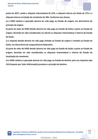Prof. Eduardo da Rocha
Aula 00
132
134
junho de 2017, sendo a alíquota interestadual de 12%, a alíquota interna em Goiás de 17% e a
alíquota interna no Estado do remetente de 18%. Conforme esse Anexo,
a) o ICMS relativo à operação deveria ter sido pago ao Estado de origem, em decorrência do
principio de origem.
b) parte do valor do ICMS devido deveria ter sido paga ao Estado de Goiás e parte ao Estado de
origem, devendo ter sido consideradas no cálculo as alíquotas interestadual e interna do Estado
de Goiás.
c) o imposto devido deveria ter sido pago metade ao Estado de origem e metade ao Estado de
Goiás, em decorrência do cooperativismo federativo.
d) parte do valor do ICMS devido deveria ter sido paga ao Estado de Goiás e parte ao Estado de
origem, devendo ter sido consideradas as alíquotas interestadual e interna do Estado de
localização do remetente.
e) o ICMS relativo à operação deveria ter sido pago ao Estado de destino, pois nos impostos tipo
IVA (Imposto por Valor Adicionado) prevalece o princípio do destino.
Eduardo Da Rocha, Rafael Rocha (Caverna)
Aula 00
Legislação Tributária p/ SEFAZ-AL (Auditor Fiscal da Receita Estadual) Com Videoaulas - Pós-Edital
www.estrategiaconcursos.com.br
0
00000000000 - DEMO
 