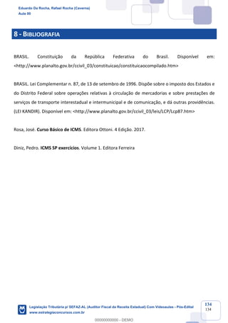 Prof. Eduardo da Rocha
Aula 00
134
134
8 - BIBLIOGRAFIA
BRASIL. Constituição da República Federativa do Brasil. Disponível em:
<http://www.planalto.gov.br/ccivil_03/constituicao/constituicaocompilado.htm>
BRASIL. Lei Complementar n. 87, de 13 de setembro de 1996. Dispõe sobre o imposto dos Estados e
do Distrito Federal sobre operações relativas à circulação de mercadorias e sobre prestações de
serviços de transporte interestadual e intermunicipal e de comunicação, e dá outras providências.
(LEI KANDIR). Disponível em: <http://www.planalto.gov.br/ccivil_03/leis/LCP/Lcp87.htm>
Rosa, José. Curso Básico de ICMS. Editora Ottoni. 4 Edição. 2017.
Diniz, Pedro. ICMS SP exercícios. Volume 1. Editora Ferreira
Eduardo Da Rocha, Rafael Rocha (Caverna)
Aula 00
Legislação Tributária p/ SEFAZ-AL (Auditor Fiscal da Receita Estadual) Com Videoaulas - Pós-Edital
www.estrategiaconcursos.com.br
0
00000000000 - DEMO
 