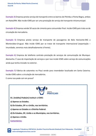 Prof. Eduardo da Rocha
Aula 00
13
134
Exemplo 3) Empresa presta serviço de transporte entre os bairros de Pitimbu e Ponta Negra, ambos
em Natal/RN. Não incide ICMS por ser uma prestação de serviço de transporte intramunicipal.
Exemplo 4) Empresa vende 50 sacos de cimento para consumidor final. Incide ICMS pois trata-se de
circulação de mercadoria.
Exemplo 5) Empresa presta serviço de transporte de passageiros de Belo Horizonte-MG a
Montevideo-Uruguai. Não incide ICMS por se tratar de transporte internacional (exportação –
imunidade, veremos mais detalhadamente à frente).
Exemplo 6) Empresa de telefonia contrata prestação de serviços de comunicação de Munique-
Alemanha. É caso de importação de serviços e por isso incide ICMS sobre serviço de comunicações
ainda que tenha iniciado no exterior.
Exemplo 7) Fábrica de cotonetes no Piauí vende para revendedor localizado em Santa Catarina.
Incide ICMS sobre a circulação de mercadorias.
E como isso pode cair em prova?
01. (Inédita) Pode(m) instituir o ICMS:
a) Apenas os Estados.
b) Os Estados, DF e a União, nos territórios.
c) Apenas os Estados e o Distrito Federal.
d) Os Estados, DF, União e os Municípios, nos territórios.
e) Apenas a União.
Comentários:
Eduardo Da Rocha, Rafael Rocha (Caverna)
Aula 00
Legislação Tributária p/ SEFAZ-AL (Auditor Fiscal da Receita Estadual) Com Videoaulas - Pós-Edital
www.estrategiaconcursos.com.br
0
00000000000 - DEMO
 