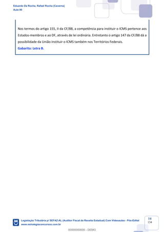 Prof. Eduardo da Rocha
Aula 00
14
134
Nos termos do artigo 155, II da CF/88, a competência para instituir o ICMS pertence aos
Estados-membros e ao DF, através de lei ordinária. Entretanto o artigo 147 da CF/88 dá a
possibilidade da União instituir o ICMS também nos Territórios Federais.
Gabarito: Letra B.
Eduardo Da Rocha, Rafael Rocha (Caverna)
Aula 00
Legislação Tributária p/ SEFAZ-AL (Auditor Fiscal da Receita Estadual) Com Videoaulas - Pós-Edital
www.estrategiaconcursos.com.br
0
00000000000 - DEMO
 