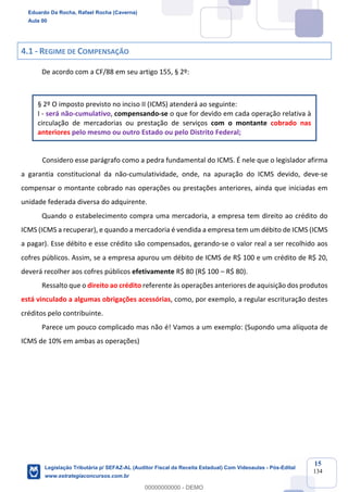Prof. Eduardo da Rocha
Aula 00
15
134
4.1 - REGIME DE COMPENSAÇÃO
De acordo com a CF/88 em seu artigo 155, § 2º:
§ 2º O imposto previsto no inciso II (ICMS) atenderá ao seguinte:
I - será não-cumulativo, compensando-se o que for devido em cada operação relativa à
circulação de mercadorias ou prestação de serviços com o montante cobrado nas
anteriores pelo mesmo ou outro Estado ou pelo Distrito Federal;
Considero esse parágrafo como a pedra fundamental do ICMS. É nele que o legislador afirma
a garantia constitucional da não-cumulatividade, onde, na apuração do ICMS devido, deve-se
compensar o montante cobrado nas operações ou prestações anteriores, ainda que iniciadas em
unidade federada diversa do adquirente.
Quando o estabelecimento compra uma mercadoria, a empresa tem direito ao crédito do
ICMS (ICMS a recuperar), e quando a mercadoria é vendida a empresa tem um débito de ICMS (ICMS
a pagar). Esse débito e esse crédito são compensados, gerando-se o valor real a ser recolhido aos
cofres públicos. Assim, se a empresa apurou um débito de ICMS de R$ 100 e um crédito de R$ 20,
deverá recolher aos cofres públicos efetivamente R$ 80 (R$ 100 – R$ 80).
Ressalto que o direito ao crédito referente às operações anteriores de aquisição dos produtos
está vinculado a algumas obrigações acessórias, como, por exemplo, a regular escrituração destes
créditos pelo contribuinte.
Parece um pouco complicado mas não é! Vamos a um exemplo: (Supondo uma alíquota de
ICMS de 10% em ambas as operações)
Eduardo Da Rocha, Rafael Rocha (Caverna)
Aula 00
Legislação Tributária p/ SEFAZ-AL (Auditor Fiscal da Receita Estadual) Com Videoaulas - Pós-Edital
www.estrategiaconcursos.com.br
0
00000000000 - DEMO
 