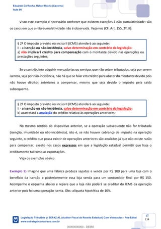 Prof. Eduardo da Rocha
Aula 00
17
134
Visto este exemplo é necessário conhecer que existem exceções à não-cumulatividade: são
os casos em que a não-cumulatividade não é observada. Vejamos (CF, Art. 155, 2º, II):
§ 2º O imposto previsto no inciso II (ICMS) atenderá ao seguinte:
II - a isenção ou não-incidência, salvo determinação em contrário da legislação:
a) não implicará crédito para compensação com o montante devido nas operações ou
prestações seguintes;
Se o contribuinte adquirir mercadorias ou serviços que não sejam tributados, seja por serem
isentos, seja por não-incidência, não há que se falar em crédito para abater do montante devido pois
não houve débitos anteriores a compensar, mesmo que seja devido o imposto pela saída
subsequente.
§ 2º O imposto previsto no inciso II (ICMS) atenderá ao seguinte:
II - a isenção ou não-incidência, salvo determinação em contrário da legislação:
b) acarretará a anulação do crédito relativo às operações anteriores;
No mesmo sentido do dispositivo anterior, se a operação subsequente não for tributada
(isenção, imunidade ou não-incidência), isto é, se não houver cobrança de imposto na operação
seguinte, o crédito que possa existir de operações anteriores são anulados já que não existe razão
para compensar, exceto nos casos expressos em que a legislação estadual permitir que haja o
creditamento tal como as exportações.
Veja os exemplos abaixo:
Exemplo 9) Imagine que uma fábrica produza sapatos e venda por R$ 100 para uma loja com o
benefício da isenção e posteriormente essa loja venda para um consumidor final por R$ 150.
Acompanhe o esquema abaixo e repare que a loja não poderá se creditar do ICMS da operação
anterior pois foi uma operação isenta. Obs: alíquota hipotética de 10%.
Eduardo Da Rocha, Rafael Rocha (Caverna)
Aula 00
Legislação Tributária p/ SEFAZ-AL (Auditor Fiscal da Receita Estadual) Com Videoaulas - Pós-Edital
www.estrategiaconcursos.com.br
0
00000000000 - DEMO
 