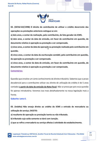 Prof. Eduardo da Rocha
Aula 00
19
134
02. (SEFAZ-GO/1998) O direito do contribuinte de utilizar o crédito decorrente das
operações ou prestações anteriores extingue-se em:
a) dois anos, a contar da realização, pelo contribuinte, do fato gerador do ICMS.
b) dois anos, a contar da data de emissão, em favor do contribuinte em questão, do
documento relativo à operação ou prestação a ser compensada.
c) cinco anos, a contar da data da operação ou prestação realizada pelo contribuinte em
questão.
d) cinco anos, a contar da data da escrituração contábil, pelo contribuinte em questão,
da operação ou prestação a ser compensada.
e) cinco anos, a contar da data de emissão, em favor do contribuinte em questão, do
documento relativo à operação ou prestação a ser compensada.
Comentários:
Questão que envolve um certo conhecimento do direito tributário. Sabemos que o prazo
decadencial para o contribuinte utilizar seu direito de utilização do crédito é de 5 anos
contados a partir da data da emissão da Nota Fiscal. Não se preocupe pois essa questão
foi apenas introdutória. Veremos isso mais detalhadamente na nossa legislação mais a
frente.
Gabarito: Letra E.
03. (Inédita) Não enseja direito ao crédito do ICMS a entrada de mercadoria ou
utilização de serviço, EXCETO:
a) resultante de operação ou prestação isenta ou não tributada.
b) tributada cuja saída somente se dará com isenção.
c) que se refira a mercadoria ou serviço alheios à atividade do estabelecimento.
Eduardo Da Rocha, Rafael Rocha (Caverna)
Aula 00
Legislação Tributária p/ SEFAZ-AL (Auditor Fiscal da Receita Estadual) Com Videoaulas - Pós-Edital
www.estrategiaconcursos.com.br
0
00000000000 - DEMO
0
 