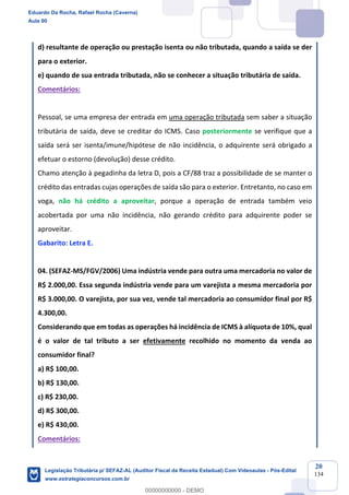 Prof. Eduardo da Rocha
Aula 00
20
134
d) resultante de operação ou prestação isenta ou não tributada, quando a saída se der
para o exterior.
e) quando de sua entrada tributada, não se conhecer a situação tributária de saída.
Comentários:
Pessoal, se uma empresa der entrada em uma operação tributada sem saber a situação
tributária de saída, deve se creditar do ICMS. Caso posteriormente se verifique que a
saída será ser isenta/imune/hipótese de não incidência, o adquirente será obrigado a
efetuar o estorno (devolução) desse crédito.
Chamo atenção à pegadinha da letra D, pois a CF/88 traz a possibilidade de se manter o
crédito das entradas cujas operações de saída são para o exterior. Entretanto, no caso em
voga, não há crédito a aproveitar, porque a operação de entrada também veio
acobertada por uma não incidência, não gerando crédito para adquirente poder se
aproveitar.
Gabarito: Letra E.
04. (SEFAZ-MS/FGV/2006) Uma indústria vende para outra uma mercadoria no valor de
R$ 2.000,00. Essa segunda indústria vende para um varejista a mesma mercadoria por
R$ 3.000,00. O varejista, por sua vez, vende tal mercadoria ao consumidor final por R$
4.300,00.
Considerando que em todas as operações há incidência de ICMS à alíquota de 10%, qual
é o valor de tal tributo a ser efetivamente recolhido no momento da venda ao
consumidor final?
a) R$ 100,00.
b) R$ 130,00.
c) R$ 230,00.
d) R$ 300,00.
e) R$ 430,00.
Comentários:
Eduardo Da Rocha, Rafael Rocha (Caverna)
Aula 00
Legislação Tributária p/ SEFAZ-AL (Auditor Fiscal da Receita Estadual) Com Videoaulas - Pós-Edital
www.estrategiaconcursos.com.br
0
00000000000 - DEMO
 