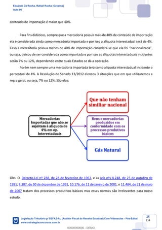 Prof. Eduardo da Rocha
Aula 00
25
134
conteúdo de importação é maior que 40%.
Para fins didáticos, sempre que a mercadoria possuir mais de 40% de conteúdo de importação
ela é considerada ainda como mercadoria importada e por isso a alíquota interestadual será de 4%.
Caso a mercadoria possua menos de 40% de importação considera-se que ela foi “nacionalizada”,
ou seja, deixou de ser considerada como importada e por isso as alíquotas interestaduais incidentes
serão 7% ou 12%, dependendo entre quais Estados se dá a operação.
Porém nem sempre uma mercadoria importada terá como alíquota interestadual incidente o
percentual de 4%. A Resolução do Senado 13/2012 elencou 3 situações que em que utilizaremos a
regra geral, ou seja, 7% ou 12%. São elas:
Obs: O Decreto-Lei nº 288, de 28 de fevereiro de 1967, e as Leis nºs 8.248, de 23 de outubro de
1991, 8.387, de 30 de dezembro de 1991, 10.176, de 11 de janeiro de 2001, e 11.484, de 31 de maio
de 2007 tratam dos processos produtivos básicos mas essas normas são irrelevantes para nosso
estudo.
Mercadorias	
Importadas	que	não	se	
sujeitam	à	alíquota	de	
4%	em	op.	
Interestaduais
Que	não	tenham	
similiar	nacional
Bens	e	mercadorias	
produzidos	em	
conformidade	com	os	
processos	produtivos	
básicos	
Gás	Natural
Eduardo Da Rocha, Rafael Rocha (Caverna)
Aula 00
Legislação Tributária p/ SEFAZ-AL (Auditor Fiscal da Receita Estadual) Com Videoaulas - Pós-Edital
www.estrategiaconcursos.com.br
0
00000000000 - DEMO
 